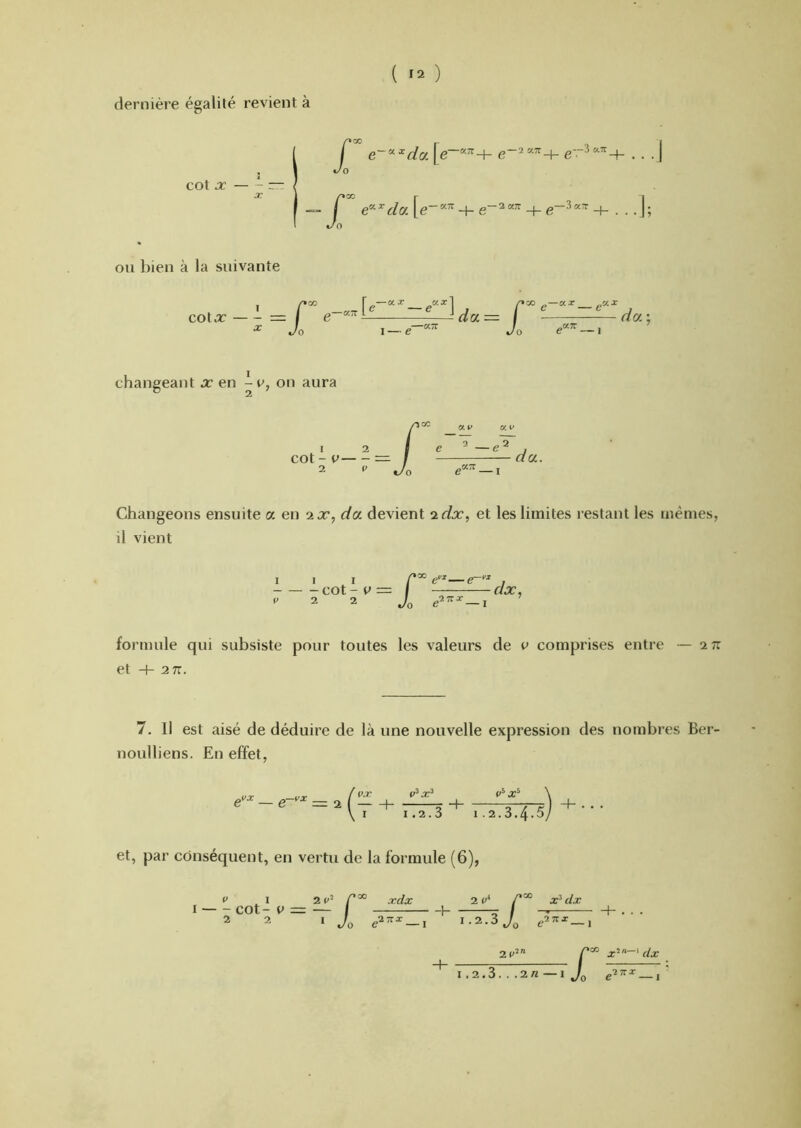 dernière égalité revient à COt X — - ~ f e~^^da\e e e'^ J Jo r e-’d«. [ t/o g-K7r_^g-2a;r_,_g-3«:r_^ . . .]; OU bien à la suivante COt x--==f ./O I — e -I 00 ^—ax „ax dcf. : changeant j:* en - e, on aura 1 2 COt - V 2 P ap «P e ^ — e 2 du. Changeons ensuite u en 2x, du devient idx., et les limites restant les mêmes, il vient I V -COt-e = 2 2 r/x, formule qui subsiste pour toutes les valeurs de e comprises entre — 2 t: et + 2 7T. 7. Il est aisé de déduire de là une nouvelle expression des nombres Ber- noulliens. En effet, / p.r ( — + \ I 1.2. ,3 i.2.3.4.5y et, par conséquent, en vertu de la formule (6), P .1 2 p^ xrfx 2 p‘ I — - COt- V = ~ f 1 / h . . . 2 2 I Jo e27TX_j 1.2.3 J^ 2P’ I .2.3. . .2« —I Jo —l'