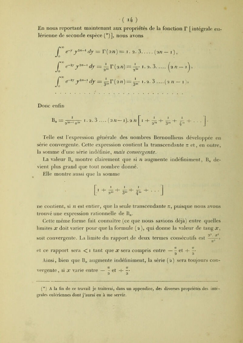 En nous reportant maintenant aux propriétés de la fonction T [intégrale en- lérienne de seconde espèce (■'“)], nous avons e~^ Y[nn)— i. 2. 3 [in — i ), = — r ( 2 n) = 1. 2. 3 (^2«- = 1-2. 3 ....(2 7^ - 1 Donc enfin B„ = 1.2.3 ]■ Telle est l’expression générale des nombres Bernoulliens développée en série convergente. Cette expression contient la transcendante tt et, en outre, la somme d’une série indéfinie, mais convergente. La valeur B„ montre clairement que si n augmente indéfiniment, B„ de- vient plus grand que tout nombre donné. Elle montre aussi que la somme I I I ^ ne contient, si ?i est entier, que la seule transcendante n, puisque nous avons trouvé une expression rationnelle de B„. Cette même forme fait connaître (ce que nous savions déjà) entre quelles limites x doit varier pour que la formule (2 ), qui donne la valeur de tang x, soit convergente. La limite du rapport de deux termes consécutifs est —^5 et ce rapport sera < i tant que x sera compris entre — ^ Ainsi, bien que B„ augmente indéfiniment, la série (2) sera toujour.s con- vereente, si x varie entre — - et -t- -• ” ’ 22 (*) (*) A la fin de ce travail je traiterai, dans un appendice, des diverses propriétés des inté grales eulériennes dont j’aurai eu à me servir.