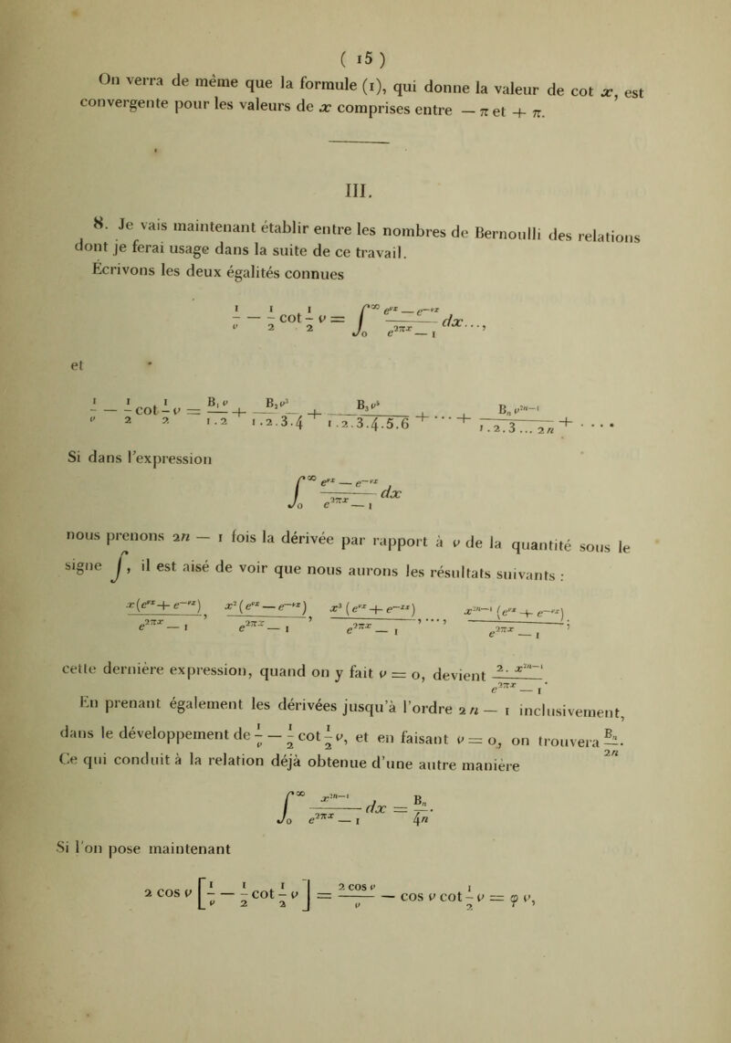 On verra de même que la formule (i), qui donne la valeur de cot a., est convergente pour les valeurs de x comprises entre — et + tt. III. 8. Je vais maintenant établir entre les nombres de Bernoulli des relations dont je ferai usage dans la suite de ce travail. Ecrivons les deux égalités connues III cot - e = / 1 et * • . I B, t» cot - c = — 1 ’ — _j_ , 2 2 ,.2 I.2.3.4^ 12.3.4.5.6 B„ 1.2.3... 2« Si dans Texpression O , dx nous prenons an - i fois la dérivée par rapport à e de la quantité sous le signe j , il est aisé de voir que nous aurons les résultats suivants : 2. x‘-‘ cette dernière expression, quand on y fait e = o, devient En prenant également les dérivées jusqu’à l’ordre an - i inclusivement, dans le développement de^-Icot%, et en faisant e=o, on trouvera?:^. Ce qui conduit à la relation déjà obtenue d’une autre maniéré f dx 4« Si l’on pose maintenant I I 2 cos V 1 \ = — cosecot-P = çe, a cos V