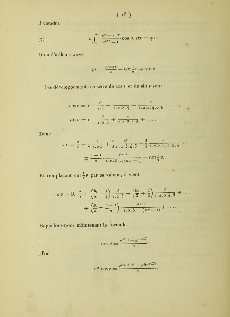 ( ) (7) I. ^ fiVX fi—fX ■ cos V. dx = ç) P. On a d’ailleurs aussi mv — ' V 2 cos V ^ l - cot - 0 + sin V. 2 Les développements en série de cos v et de sin p sont P cos fr» == I h — 1.2 r. 2.3.4 1.2.3.4*5.6 sin P = I — .2.3 I.2.3.4-5 Donc <p y I t' 2 2 1.2.3 3 1.2.3.4.5 41.2.3.4.56.7 n — I ,,2 n—i n — cot-y, I .2.3.. . (2rt — l) 2 Et remplaçant cot-y par sa valeur, il vient yv = B,.-+ + ,.,.3.4.5 _ /Z — i\ n ■ n j ’ 1.2.3. .. (2« — 1) Rappelons-nous maintenant la formule cos y = .d’où e'’^ cos y = k(*+/—1) _1_ g»(x—v'—1)