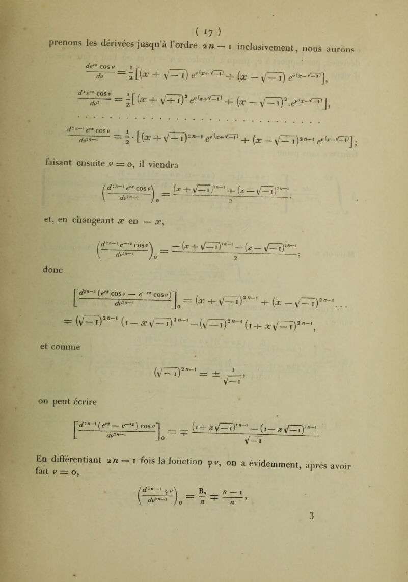 ( »7 ) prenons les dérivées jusqu'à l'ordre an - , inclusivement, nous aurons —diT- = â + V'- i) + (x - y/IT7) é/’e^^cost' ir, , , , , ~'rfp. - = 2L('^+ \/+i) (x - d'”-'e* cmv I f / ^ , — 2 • K-^' + V - -f- (x - y'ir7)a-< faisant ensuite v = o, il viendra !d'-' e’* cos v\ \ d^> )o~ _ (x + yCTr- + (x _ ^(,5/1-1 et, en changeant a? en ~ x, ur-'e--cosi>\ _ - (x + - (x - i r/o*^—* / - — ; / 0 donc frf»-(e^*cosp — e->*cosp)-| r , , L rfp’— Jo “ ^{x — \/~\Y ' et comme (v/^rr)’- = ± ■ , V —I on peut écrire jprf» ' ( c — c—* ) cos P 1 (ï + .*^v/^r”~'-(i-xi/=:Tr- Jo ■ —jTr En différentiant — i fois la fonction ipe, on a évidemment fait i> = O, ’ apres avoir rf»-' yp\ B rfp»”-‘ n — 1 0 « n