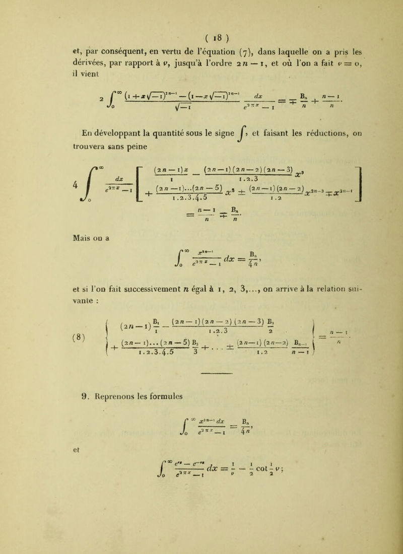 et, par conséquent, en vertu de l’équation (7), dans laquelle on a pris les dérivées, par rapport à P, jusqu’à l’ordre 2« — i, et où l’on a fait v — o, il vient (i -\-x\J—i}’ ‘ — (i —Xy/—i)’ ' dx B„ ^ n Jo n n En développant la quantité sous le signe ^> et faisant les réductions, trouvera sans peine on /-[ (2/1 — l)x (2/Z —l)(2rt — 2)(2/J — 3) i TX3 ^ (2/Z—i)...(2/Z-5) (2«~i)(2«-2)„2„_3__2«-I ' O—/ tu — — cX I .2.0.4»5 ï .2 5i. « /Z ] Mais on a Jr X*-' B -777 dx — 0 e ^ — 1 4 et si l’on fait successivement n égal à i, 2, 3,..., on arrive à la relation sui- vante : (8) , xB, l2n—i)(2n — 2) (2/t — 3) B, ( 2 « — I ) ^ — ' ' l 1.2.3 2 (2/1— l)... (2/1 — 5)]^ _j_ (2«—1) (2/Z —2) B„_ I.2.S.4<5 3~*~''' 1.2 B„-, j /» — I ' n — I n 9. Reprenons les formules £ “ x^”-'dx __ B„ '0 — i ~~ P’ et £ e’* — e~'- O c .lit dx = COt - V ; P 2 2 — 1