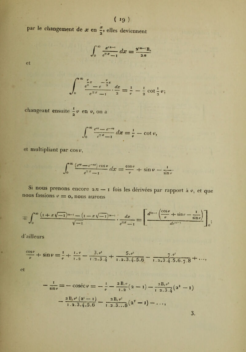 ( *9 ) par le changement de en elles deviennent changeant ensuite en Vy on a i: — e' dx = - — cot P, Cl ' et multipliant par cosv, r ^ )cOS«' , COSi» I — r/a: = h sin v :— e‘ —I t' sin y Si nous prenons encore in — \ fois les dérivées par rapport à et que nous fassions = o, nous aurons (co%v I \n h sine 1 ^ c sine/ h sj~l — dv' ' d’ailleurs cos V . I h sin $^ = - H- V V I . V I .2 et 1.2.3.4“* 1.2.3.4.5.6 1.2.3.4.5.6.7.8 • • • > I ^— = — cosec V = sine 2 B, e 1.2 (2 - l) 262^’ I 2.3.4 (2^-1) 263^^ (2> — 1) ^ ^ ^ 1.2.3.4.5.6 r.2.3...8'‘^