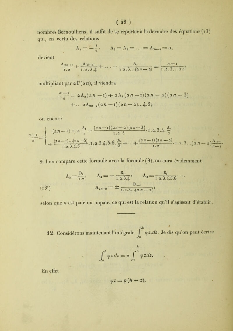 ( ^8 ) nombres Bernoulliens, il suffit de se reporter à la dernière des équations (r 3) qui, en vertu des relations A, 1 A3 A5 . . . Ag„_4 O, devient A(2n—2) n —I 1.2 I.2.3.4 1.2,3...(2« 2) 1.2.3. ..2/2 multipliant par ar(an), il viendra n —I = aAj(2« —1) + 2k^[in — 2)(a« — 3) 2A2„_a(2 7^ — i)(2n —2)...4.3; ou encore n—I A, _ (2/2 —1)(2// — 2)(2/2—3) 1.2.3 (an— i)- ï -2- Y . .. 2 I -2.3.4 A, 2 (2/2-i_)^_^^ ,.2.3...(an- 2)^. ^ 1.2.3.4.5 ^3 1.2 / n—i .3.4.5 Si l’on compare cette formule avec la formule (8), on aura évidemment Bs * B, A _ B Ao — — ’ A-4 — — 1.2 1.2.3.4 — I.2.3.4.5.6’’ (i3') A “f* B<t—1 1.2.3...(2 // — 2) selon que n est pair ou impair, ce qui est la relation qu’il s’agissait d’établir. 12. Considérons maintenant l’intégrale J (pz.dz. Je dis qu’on peut écrire h J' fzdz — a l fzdz» 0 do En effet (l>z= f{h — z),