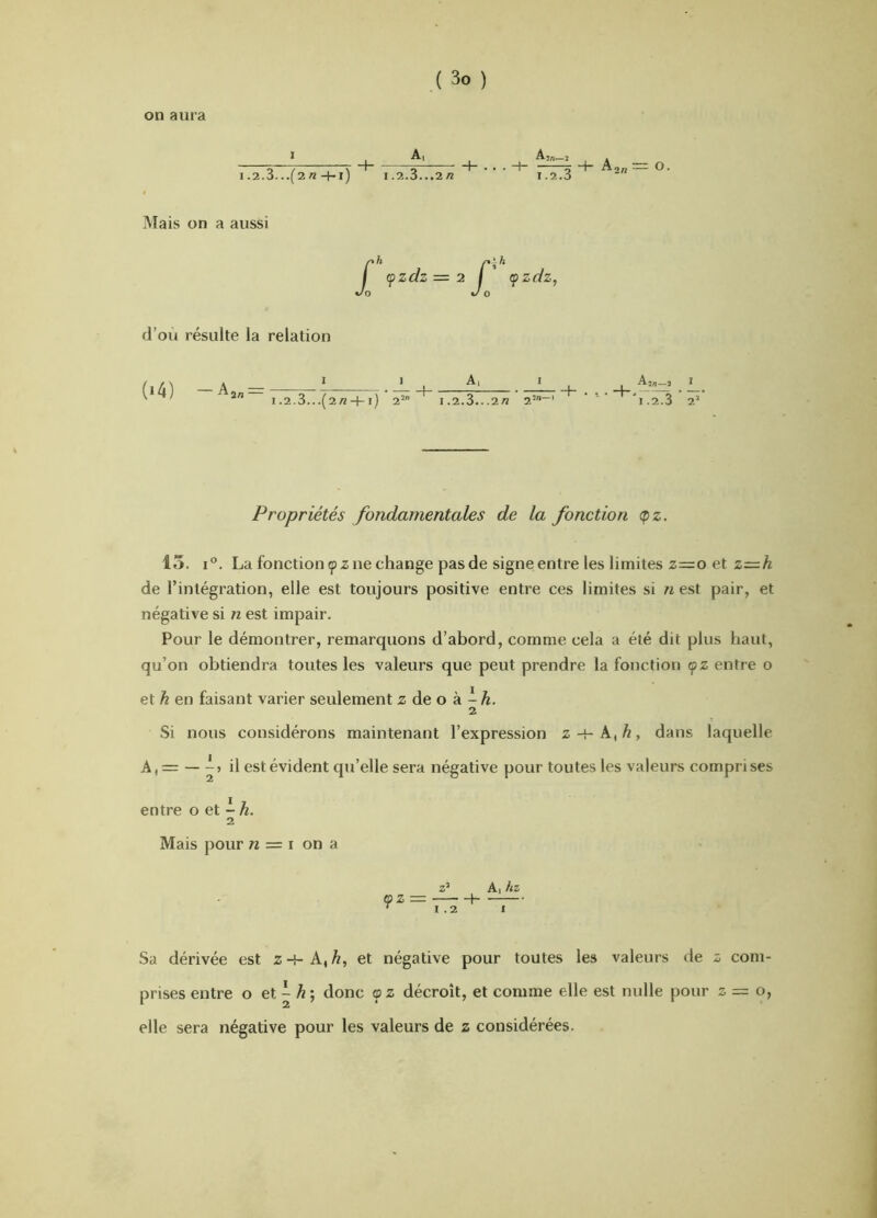 on aura I.2.3...(2/2 -l-l) 1,2.3...2/2 ri:3 Aon O. Mais on a aussi j( cpzdz = 2 I (pzdz, O J O d’où résulte la relation (i4) —Aa„ = 1 ! _ .2.3...(2/2 + i) 2’ 1.2.3...2« 2 I 1.2.3 2' Propriétés fondamentales de la fonction <pz. 15. I®. La fonction ç) Z ne change pas de signe entre les limites z=o et z=^h de l’intégration, elle est toujours positive entre ces limites si n est pair, et négative si n est impair. Pour le démontrer, remarquons d’abord, comme cela a été dit plus haut, qu’on obtiendra toutes les valeurs que peut prendre la fonction <pz entre o et h en faisant varier seulement z de o à - â. 2 Si nous considérons maintenant l’expression z -H A, Æ, dans laquelle A, = — il est évident qu’elle sera négative pour toutes les valeurs comprises entre o et - Æ. 2 Mais pour « = i on a z’ Al hz (fZ — 1 '1.21 Sa dérivée est z -{- A, et négative pour toutes les valeurs de z com- prises entre o et ^ ^ ; donc <p z décroît, et comme elle est nulle pour z = o, elle sera négative pour les valeurs de z considérées.