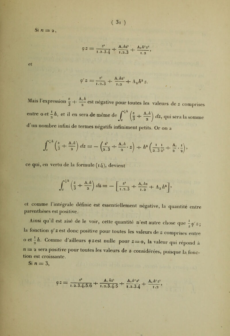 Si n = 2, (pz = A,h^z' 1.2.34 1.2.3 + 1.2 et A,hz^ . Mais l’expression î + ^ est négative pour toutes les valeurs de entre o et et il en sera de même de p' (i + ^era la. d’un nombre infini de termes négatifs infiniment petits. Or Z comprises somme on a ce qui, en vertu de la formule (i/f)? devient f — Li.2. A, hz 3 1.2 Aj h et comme l’intégrale définie est essentiellement négative, la quantité entre parenthèses est positive. Ainsi qu il est aisé de le voir, cette quantité n’est autre chose que -f'z; la fonction ç'2 est donc positive pour toutes les valeurs de z comprises entre O et Comme d’ailleurs çzest nulle pour 2 = 0, la valeur qui répond à Al = 2 sera positive pour toutes les valeurs de 2 considérées, puisque la fonc- tion est croissante. Si Al = 3,