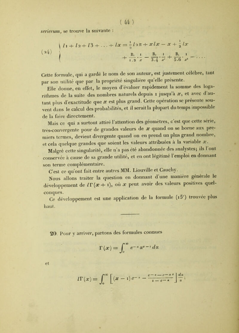 serierum, se trouve la suivante : (^4) 1.2 X B lin + xlx — X -\~ -Ix I ^ I I X 3.4 5.6 x^ A. ‘ 5.6 x^ Cette formule, qui a gardé le nom de son auteur, est justement célèbre, tant par son utilité que par la propriété singulière qu elle présente. Elle donne, en effet, le moyen d’évaluer rapidement la somme des loga- rithmes de la suite des nombres naturels depuis i jusqu’à x, et avec d’au- tant plus d’exactitude que ^ est plus grand. Cette opération se présente sou- vent dans le calcul des probabilités, et il serait la plupart du temps impossible de la faire directement. Mais ce qui a surtout attiré l’attention des géomètres, c’est que cette série, très-convergente pour de grandes valeurs de x quand on se borne aux pre- miers termes, devient divergente quand on en prend un plus grand nombre, et cela quelque grandes que soient les valeurs attribuées à la variable x. Malgré cette singularité, elle n’a pas été abandonnée des analystes; ils 1 ont conservée à cause de sa grande utilité, et en ont légitimé l’emploi en donnant son terme complémentaire. C’est ce qu’ont fait entre autres MM. Liouville et Cauchy. Nous allons traiter la question en donnant d’une manière générale le développement de i), où x peut avoir des valeurs positives quel- Ce développement est une application de la formule (i5') trouvée plus conques. haut. 20. Pour y arriver, partons des formules connues et Jî