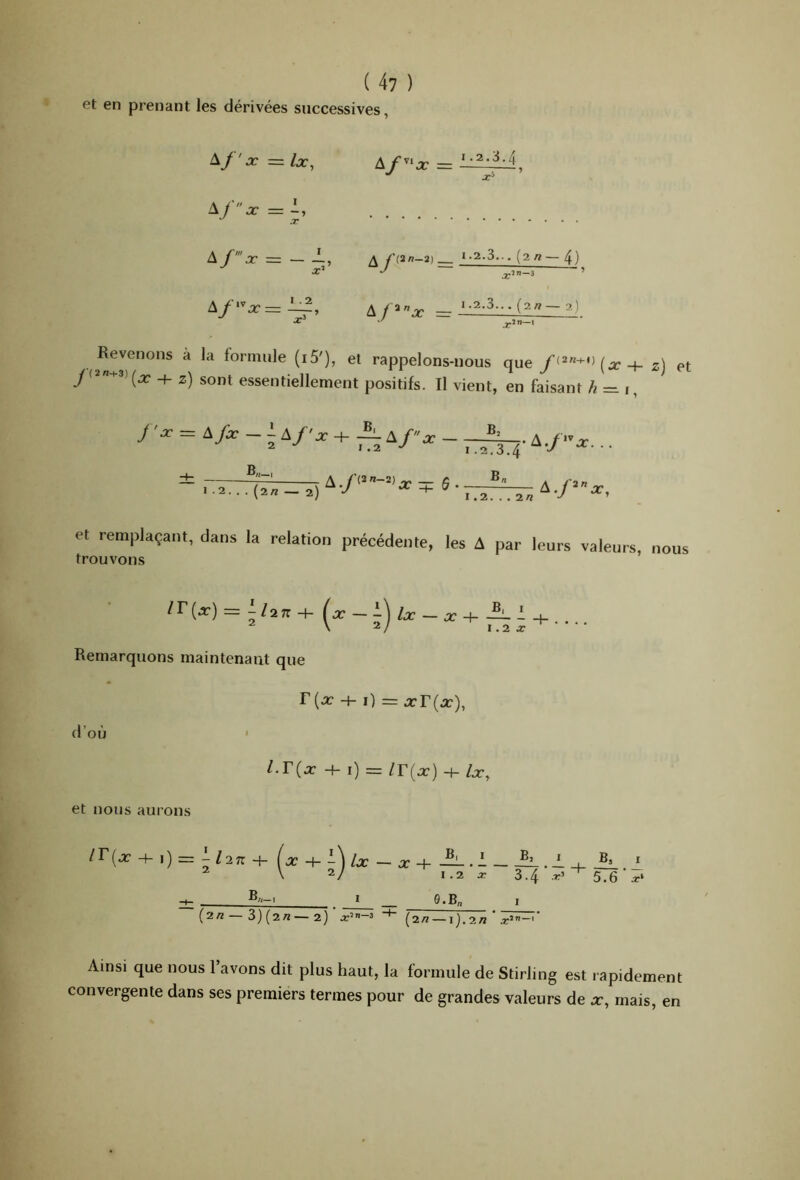 et en prenant les dérivées successives, A/'.r A ~ Ix^ I . 2 A f^’^x I.2.3.4 : î ^fl.in-2) _ A/=*”.r = 1.2.3.. . (2 « — 4) 3 1.2.3.. . (2/? — 2) Revenons à la formule (i5'), et rappelons-uous que2) et y(2«-v3)^^ 2) sont essentiellement positifs. Il vient, en faisant h=n^ / 'O- = Ayi- _ i A/-^ + A J .2. . . (2/î — 2) 1.2. 2/2 A./‘»x, et remplaçant, dans la relation précédente, les A par leurs valenrs, nous trouvons = ;/27T + (x - i) /x - X -h A I \ 2/ I .2 X Remarquons maintenant que + i) = a:r(.r), d’où ' l.T{x 4-i) =/r(x) +/a-. et nous aurons lT{x \) = '-l2n Ix -^-\lx — X -h ~ ^ \ 2/ 1.2 X 3.4 -r’ _ e.B„ (2/2 3)(2rt—2) x’ 3 ”*■ (2/2 —1).2/2 .r’— Il.1 5.6 x‘ Ainsi que nous l’avons dit plus haut, la formule de Stirling est rapidement convergente dans ses premiers termes pour de grandes valeurs de x, mais, en