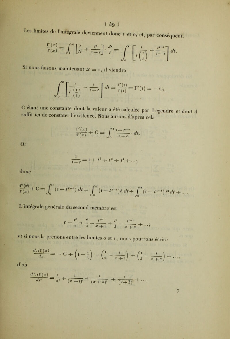 Les limites de l’intégrale deviennent donc f et O, et, par conséquent, dt. Si nous faisons maintenant = t, il viendra = -C, C étant une constante dont la valeur a été calculée par Legendre et dont il suffit ici de constater l’existence. Nous aurons d’apres cela Or iTf) r(^) -t- C = I —1^~' 1 — t dt. I I— r = I -h -h t^ -h d-h...; donc L’intégrale générale du second membre est ^^ ^ fi X i x-f-l 3 X 7. et si nous la prenons entre les limites o et i, nous pourrons écrire d.lT[x\ dx \ x) \2 x-hï ) \3 ,r+ 2 d’où d\ir(x) __ I dx‘ X’ (x +i)» ' (xH-2)- “(,r-+-3)^ I I 7