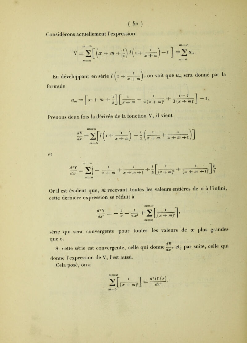 Considérons actuellement l’expression ] =2“'»- En développant en série Z -4- ^ ^ j » on voit que u^. sera donné pai la formule U,n - + 2 J [a; + m ~ 2 (a: + 3 (x -4- mp J Prenons deux fois la dérivée de la fonction V, il vient + /« / 2 \ a: H- w -f- ■ ...^1 X + m +1 / J et I t I ' r ^ I —2 !• dx'^ ~~ 2a\ X + m~^ x-\-ni+i'^ + (.r + m4-i)Jl m—O ^ Or il est évident que, m recevant toutes les valeurs entières de o à l’infini, cette dernière expression se réduit à d^Y dx^ • m=.^ ~ X 2^ 2 mY 1 série qui sera convergente pour toutes les valeurs de x plus grandes que O. Si cette série est convergente, celle qui donne et, par suite, celle qui donne l’expression de V, l’est aussi. Cela posé, on a I [x -+■ Ifl) m=o dUV{x) d^^