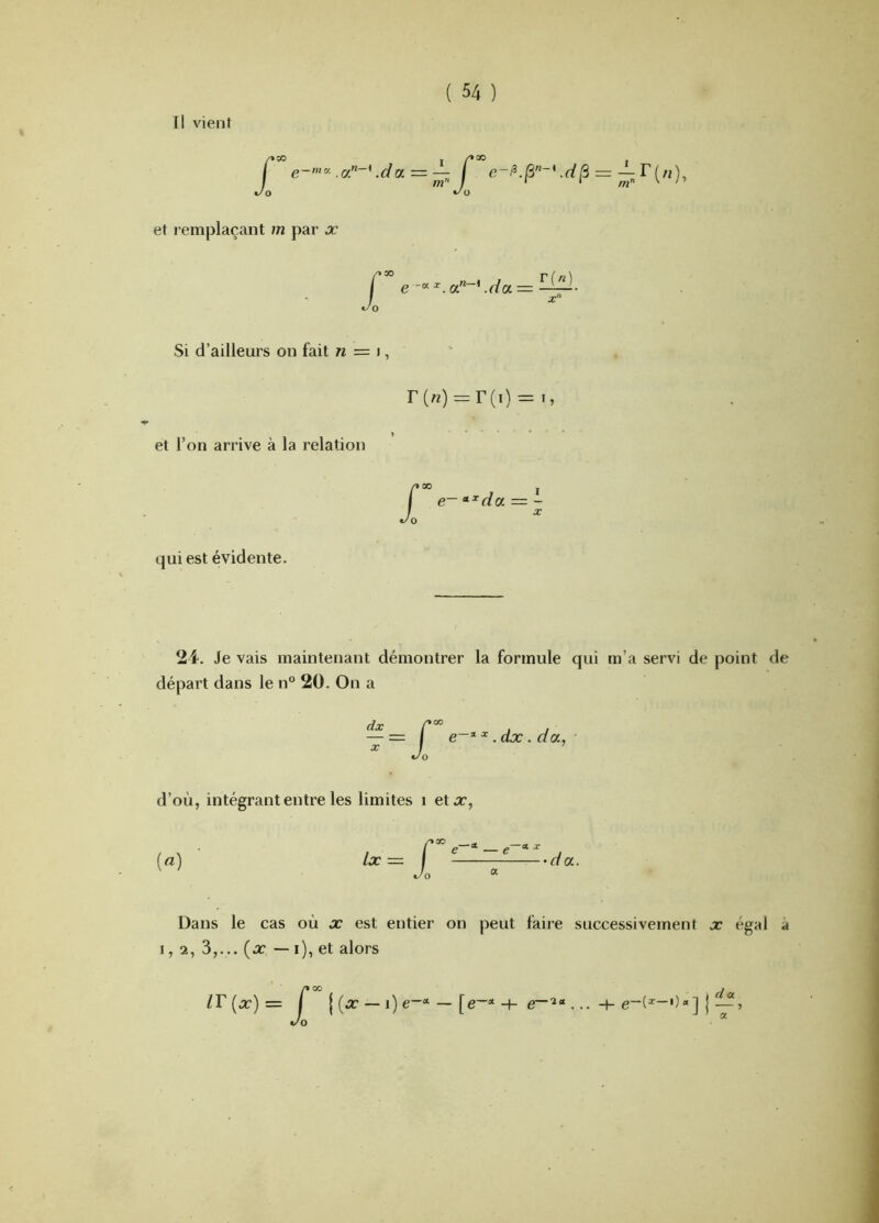 Il vient t/o et remplaçant m par jc Jo Si d’ailleurs on fait n = i, r(«) = r(i) = i, et l’on arrive à la relation qui est évidente. 2i, Je vais maintenant démontrer la formule qui m’a servi de point de départ dans le n“ 20. On a dx X J^00 I ^ .dx . d a., 0 d’où, intégrant entre les limites i etx, [a] Ix £ ® ^ fiC X •dcc. Dans le cas où x est entier on peut faire successivement x égal à 1, 2, 3,... {x — i), et alors zr Xoo I (x — i) e~* — [e~“ + d a .. ■+■ j