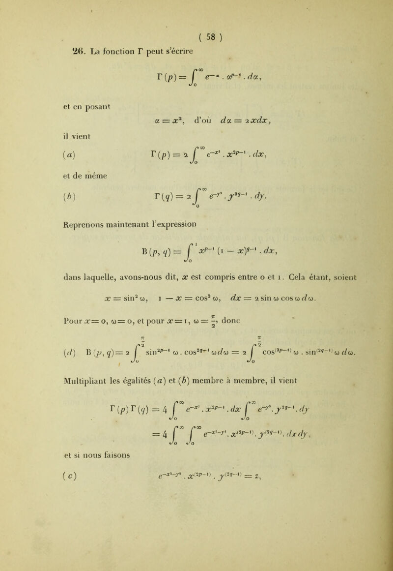 La fonction F peut s’écrire T{p)= Ç Jo et en posant il vient (a) et de même {b) a = x^, d’où da='2xdx, r (p) = a r . x^P~' . dx, Jo F f g) = 2 r e~^'. . dy. Reprenons maintenant l’expression B (p, q)= Ç ocP-' (i — x)’-' . dx, Jo dans laquelle, avons-nous dit, x est compris entre o et i. Cela étant, soient x = singea, i —x = cos“ w, r/x = 2 sin w cos wr/w. Pour x= O, w= O, et pour x = i, w = donc 7T TT [d) B(p,ç)=2 / sin*^“'w . cos^^'uf/oj = 2 Ç cos'*/’“'^ ca . sin<^^~''ca r/w. ^ c/o t/Q Multipliant les égalités {a) et (6) membre à membre, il vient F (p) F (<y) = 4 r • x^^“*. dx Ç . dj t/O t/0 t/O t/O et si nous faisons (O