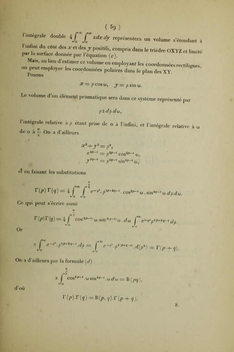 lunégrale double représentera un volunte s’étendant à l'innni du côte^ des a. et des j positifs, compris dans le trièdre OXYZ et l.mité par la surface donnée par l’équation [c). Ma,s au l,eu d'estimer ce volume en employant les coordonnées rectibenes on peut employer les coordonnées polaires dans le plan des XY ^ ’ Posons ^ Jr=pcosw, j^=|3sinu. Le volume d’un élément prismatique sera dans ce système représenté par pzdp do), r.ntégraje relative à p étant prise de o à l’inBni, et l’intégivale relative à „ O à -• On a d’ailleurs x^p-' =z p^P-* cos=^-‘ W, el en faisant les substitutions Ce qui peut s’écrire aussi 7T = cosf*P-Ou.sin(*?-o«. Çe~p^p‘^P^'^v-* dp Or e-p^ pig-, dp ^ ^ On a d’ailleurs par la formule [d) ^ O e-p\p^<P^'^-'Kd(p^) = F( P 7)- d’où aT cos^P-Vojsin^^-'.wi/w = Br Jo P^i) r(p)-r(<7) = B(p, q).v{p -t- 9j, 8.