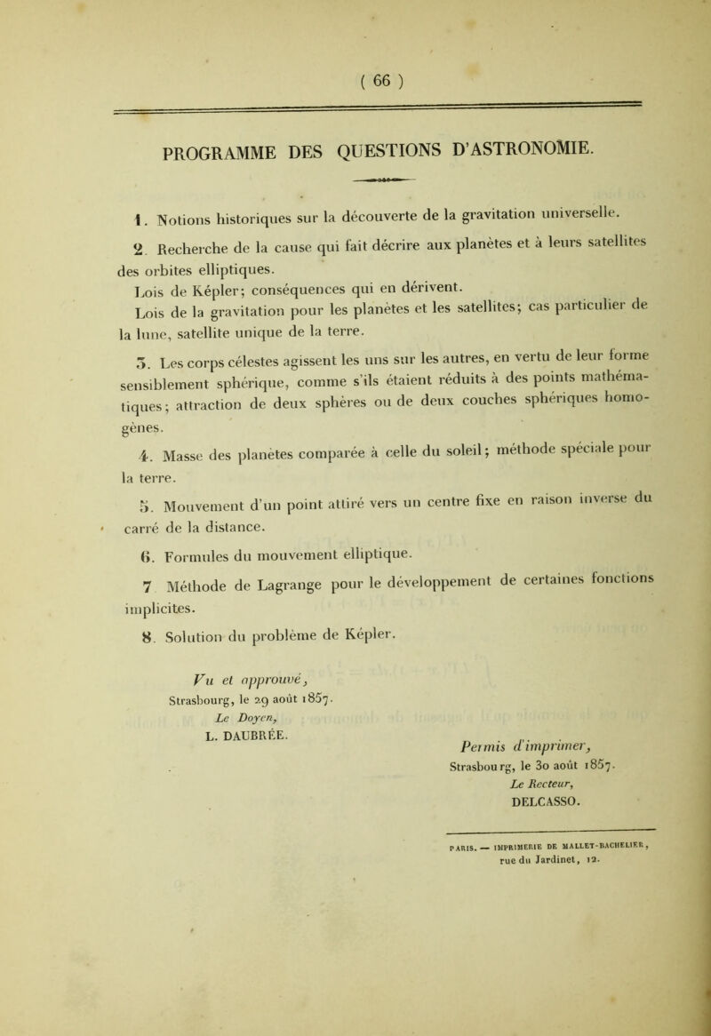 PROGRAMME DES QUESTIONS D’ASTRONOMIE. 1. Notions historiques sur la découverte de la gravitation universelle. 2. Recherche de la cause qui fait décrire aux planètes et à leurs satellites des orbites elliptiques. Lois de Répler; conséquences qui en dérivent. Lois de la gravitation pour les planètes et les satellites; cas particulier de la lune, satellite unique de la terre. 5. Les corps célestes agissent les uns sur les autres, en vertu de leur forme sensiblement sphérique, comme s’ils étaient réduits à des points mathéma- tiques; attraction de deux sphères ou de deux couches sphériques homo- gènes. i. Masse des planètes comparée à celle du soleil; méthode spéciale pour la terre. r>. Mouvement d’un point attiré vers un centre fixe en raison inverse du carré de la distance. (>. Formules du mouvement elliptique. 7 Méthode de Lagrange pour le développement de certaines fonctions implicites. 8. Solution du problème de Képler. Fu et approuvé^ Strasbourg, le ag août 1857. Le Doyen, L. DAUBRÉE. Permis cl imprimer, Strasbourg, le 3o août 1857. Le Recteur, DELCASSO. PARIS. — IMPRIMERIE DE MALLET-BACHELIER, rue du Jardinet, 12.