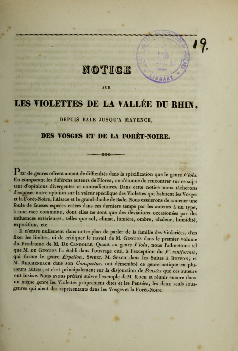 * ÎSrcDTTIlCEUE V -i<- j& & s'kL&ji a*}- SÜR LES VIOLETTES DE LA VALLÉE DU RHIN, DEPUIS BALE JUSQU’A MAYENCE, DES VOSGES ET DE LA FORÊT-NOIRE. P eu de genres offrent autant de difficultés dans la spécification que le genre Viola. En comparant les différens auteurs de Flores, on s’étonne de rencontrer sur ce sujet tant d’opinions divergentes et contradictoires. Dans cette notice nous tâcherons d’exposer notre opinion sur la valeur spécifique des Violettes qui habitent les Vosges et la Forêt-Noire, l’Alsace et le grand-duché de Bade. Nous essaierons de ramener une foule de fausses espèces créées dans ces derniers temps par les auteurs à un type, à une race commune, dont elles ne sont que des déviations occasionées par des influences extérieures, telles que sol, climat, lumière, ombre, chaleur, humidité, exposition, etc. Il n’entre nullement dans notre plan de parler de la famille des Violariées, d’en fixer les limites, ni de critiquer le travail de M. Gingins dans le premier volume du Prodiome de M. De Gandolle. Quant au genre P iolct, nous l’admettons tel que M. de Gingins l’a établi dans l’ouvrage cité, à l’exception du V. reniformis, qui forme le genre Erpetion, Sweet. M. Spach dans les Suites à Buffon, et M. Reichenbach dans son Conspeclus, ont démembré ce genre antique en plu- sieuis autres' et cest principalement sur la disjonction de Pensées que ces auteurs ont insisté. Nous avons préféré suivre l’exemple deM. Koch et réunir encore dans un même genre les Violettes proprement dites et les Pensées, les deux seuls sous- genres qui aient des représentants dans les Vosges et la Forêt-Noire.