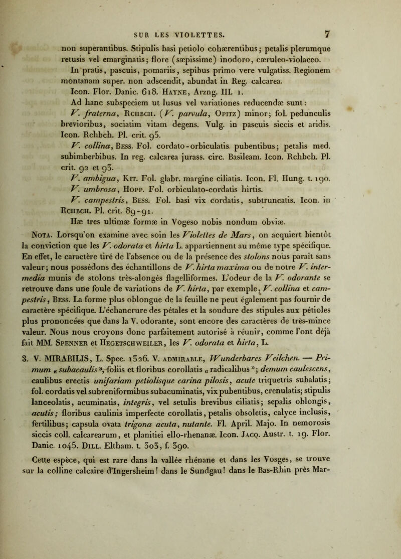 non superantibus. Stipulis basi petiolo cohærentibus ; petalis plerumque retusis vel emarginatis; flore (sæpissime) inodoro, cæruleo-violaceo. In pralis, pascuis, pomariis, sepibus primo vere vulgatiss. Regionem montanam super, non adscendit, abundat in Reg. calcarea. Icon. Flor. Danic. 618. Hayne, Arzng. III. 1. Ad banc subspeciem ut lusus vel variationes reducendæ sunt : V. fraternel, Rchbch. (V. parvula, Opitz) minor; fol. pedunculis brevioribus, sociatim vitam degens. Vulg. in pascuis siccis et aridis. Icon. Rchbch. Pl. crit. g5. V. collina, Bess. Fol. cordato-orbiculatis pubentibus; petalis med. subimberbibus. In reg. calcarea jurass. cire. Basileam. Icon. Rchbch. Pl. crit. 92 et 93. V. ambigua, Kit. Fol. glabr. niargine ciliatis. Icon. Fl. Hung. t. 190. V. umbrosa, Hopp. Fol. orbiculato-cordatis hirlis. V. campeslris, Bess. Fol. basi vix cordatis, subtruncatis. Icon. in Rchbch. Pl. crit. 89-91. Hæ très ultimæ formæ in Vogeso nobis nondum obviæ. Nota. Lorsqu’on examine avec soin les Violettes de Mars, on acquiert bientôt la conviction que les V. odorata et hirla L. appartiennent au même type spécifique. En effet, le caractère tiré de l’absence ou de la présence des stolons nous paraît sans valeur; nous possédons des échantillons de V. hirta maxima ou de notre V. inter- media munis de stolons très-alongés flagelliformes. L’odeur de la V. odorante se retrouve dans une foule de variations de V. hirta, par exemple, V. collina et cam- peslris, Bess. La forme plus oblongue de la feuille ne peut également pas fournir de caractère spécifique. L’échancrure des pétales et la soudure des stipules aux pétioles plus prononcées que dans la Y. odorante, sont encore des caractères de très-mince valeur. Nous nous croyons donc parfaitement autorisé à réunir, comme l’ont déjà fait MM. Spenner et Hegetschweiler , les V. odorata et hirta, L. 3. V. MIRABILIS, L. Spec. 1326. V. admirable, TVunderbares Veilchen. — Pri- mum « subacaulis», foliis et floribus corollatis «radicalibus»; demum caulescens, caulibus erectis unifariam peliolisque carina pilosis, acuie triquetris subalatis; fol. cordatis vel subreniformibus subacuminatis, vix pubentibus, crenulatis; stipulis lanceolatis, acuminatis, integris, vel setulis brevibus ciliatis; sepalis oblongis, acutis; floribus caulinis imperfecte corollatis, petalis obsoletis, calyce inclusis, fertilibus; capsula ovata trigona acuta, nutante. Fl. April. Majo. In nemorosis siccis coll. calcarearum, et planitiei ello-rhenanæ. Icon. Jacq. Austr. t. 19. Flor. Danic. io/+5. Dill. Eltham. t. 3o3, f. 390. Cette espèce, qui est rare dans la vallée rhénane et dans les Vosges, se trouve sur la colline calcaire d’Ingersheim ! dans le Sundgau! dans le Bas-Rhin près Mar-