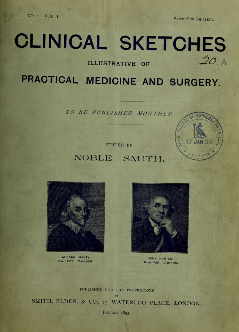 Price One Shilling. r i CLINICAL SKETCHES ILLUSTRATIVE OF PRACTICAL MEDICINE AND SURGERY, TO BE PUBLISHED MONTHLY. EDITED BY NOBLE SMITH. WILLIAM HARVEY. Born 1578. Died 1667 JOHN HUNTER, Bom 1728. Died 1793, PUBLISHED FOR THE PROPRIETORS BY SMITH, ELDER, & CO,, 15 WATERLOO PLACE, LONDON, January 1895.