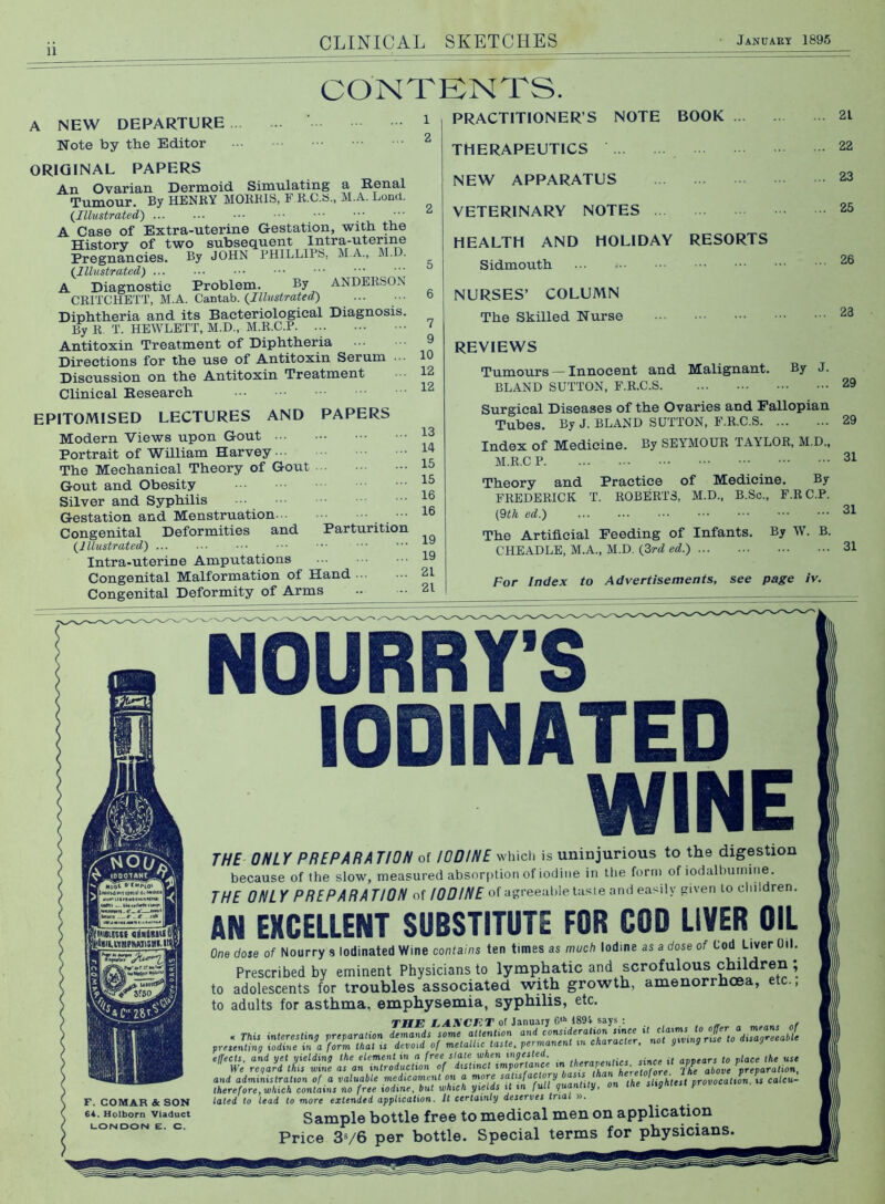 A NEW DEPARTURE Note by the Editor ORIGINAL PAPERS An Ovarian Dermoid u. Simulating a Renal Tumour. By HENRY MORRIS, F R.C.a., M.A. Loncl. {Illustrated) A Case of Extra-uterine Gestation, with the History of two subsequent Intr^^^^ Pregnancies. By JOHN PHlLLIPb, M.A., M.D (Illustrated) ••• •••  A Diagnostic Problem. By ANDERSON CRITCHETT, M.A. Cantab. Diphtheria and its Bacteriological Diagnosis By R, T. HEWLETT, M.D., M.R.C.P Antitoxin Treatment of Diphtheria Directions for the use of Antitoxin Serum .. Discussion on the Antitoxin Treatment Clinical Research EPITOMISED LECTURES AND PAPERS Modern Views upon Gout ... Portrait of William Harvey The Mechanical Theory of Gout Gout and Obesity Silver and Syphilis Gestation and Menstruation •• Congenital Deformities and Parturition (Illustrated) • Intra-uterine Amputations Congenital Malformation of Hand ■■■ Congenital Deformity of Arms CONTENTS. PRACTITIONER’S NOTE BOOK ... THERAPEUTICS NEW APPARATUS VETERINARY NOTES HOLIDAY RESORTS 7 9 10 12 12 13 14 15 15 16 16 HEALTH AND Sidmouth ... -• NURSES’ COLUMN The Skilled Nurse 21 22 23 25 26 23 REVIEWS Tumours — Innocent and Malignant. By J. BLAND SUTTON, F.R.C.S Surgical Diseases of the Ovaries and Fallopian Tubes. By J. BLAND SUTTON, F.R.C.S Index of Medicine. By SEYMOUR TAYLOR, M.D., M.R.C Theory and Practice of Medicine. By FREDERICK T. ROBERTS, M.D., B.Sc., F.RC.P. (dth ed.) The Artificial Feeding of Infants. By W. B. CHEADLE, M.A., M.D. (2rd ed.) 29 29 31 31 31 For Index Advertisements, see page iv. NOURRY'S lODINATED WINE THE ONLY PREPARATION of IODINE which is uninjunous to the digestion because of the slow, measured absorption of iodine in llie form of iodalhurnine. THE ONL Y P RE PAR A TION of IODINE of agreeable taste and easily given to children. AN EXCELLENT SUBSTITUTE FOR COD LIVER OIL One dose of Nourry .s lodinated Wine contains ten times as much Iodine as a dose of Cod Liver Oil. Prescribed by eminent Physicians to lymphatic and scrofulous children ; to adolescents for troubles associated with growth, amenorrhoea, etc., to adults for asthma, emphysemia, syphilis, etc. TWE EAKCET of January 189i says : , Thii interesting iprejiaration demands some attention and consideration since if ^ characterf nof piviny riic to disagreeable F. COMAR Sc SON 64. Holborn Viaduct LONDON E. C. presenting iodine in a form that is devoid of metallic taste^ permanent effects, and yet yielding the element in n free slate when ingested, if avvears to place the use We regard this wine as an introduction of distinct tmporfance i V ^ above preparation^ and administration of a valuable medicament on a more on the slightest provocation, %s cateu- there fore, which contains no free iodine, but which yields it in full quantity, on the sugniesi provvc tated to lead to more extended application. It certainly deserves trial ». Sample bottle free to medical men on application Price 3V6 per bottle. Special terms for physicians.