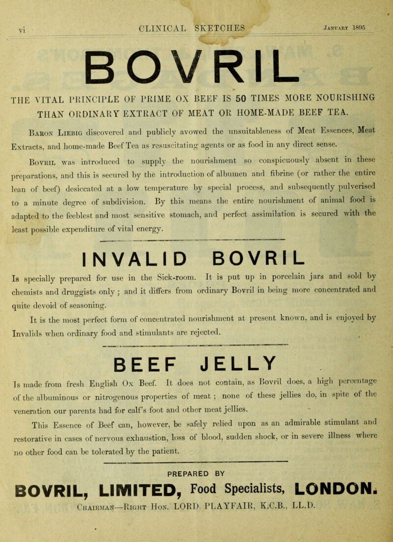 BOVRIL W THE VITAL PRINCIPLE OF PRIME OX BEEF IS 50 TIMES MORE NOURISHING THAN ORDINARY EXTRACT OF MEAT OR HOME-MADE BEEF TE^. Bakon Liebig discovered and publicly avowed the unsuitableness of Meat Essences, Meat Extracts, and home-made Beef Tea as resuscitating agents or as food in any direct sense. Bovril was introduced to supply the nourishment so conspicuously absent in these preparations, and this is secured by the introduction of albumen and fibrine (or rather the entire lean of beef) desiccated at a low temperature by special process, and subsequently pulverised to a minute degree of subdivision. By this means the entire nourishment of animal food is adapted to the feeblest and most sensitive stomach, and perfect assimilation is secured with the least possible expenditure of vital energy. INVALID BOVRIL Is specially prepared for use in the Sick-room. It is put up in porcelain jars and sold by chemists and druggists only 5 and it differs from ordinary Bovril in being more concentrated and quite devoid of seasoning. It is the most perfect form of concentrated nourishment at present known, and is enjoyed by Invalids when ordinary food and stimulants are rejected. ^ BEEF JELLY Is made from fresh English Ox Beef. It does not contain, as Bovril does, a high percentage of the albuminous or nitrogenous properties of meat ; none of these jellies do, in spite of the veneration our parents had for calf’s foot and other meat jellies. This Essence of Beef can, however, be safely relied upon as an admirable stimulant and restorative in cases of nervous exhaustion, loss of blood, sudden shock, or in severe illness wheie no other food can be tolerated by the patient. PREPARED BY BOVRIL, LIMITED, Food Specialists, LONDON^ Chairman—Right Hon. LORI) PLAYFAIR, K.C.B., LL.D.