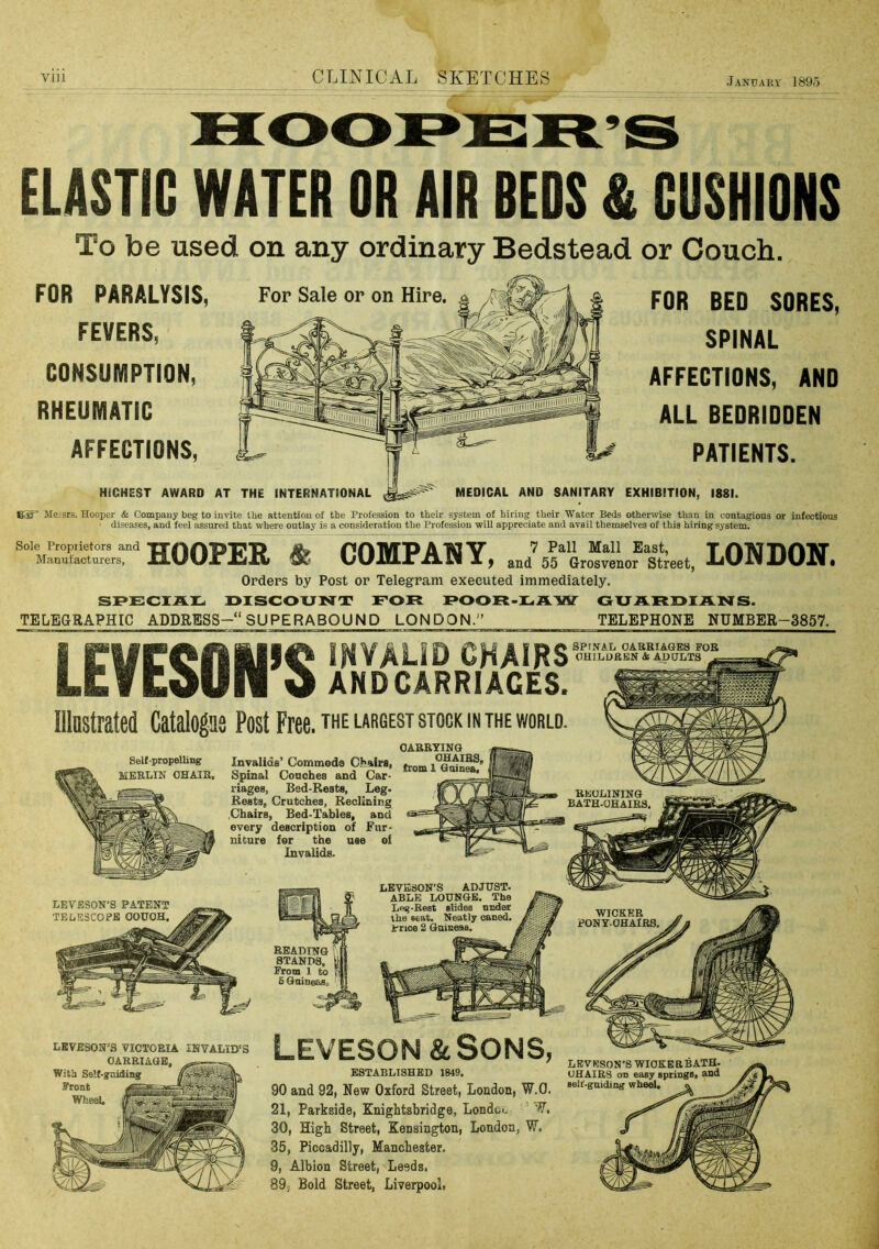 ELASTIC WATER OR AIR REDS & CUSHIONS To be used on any ordinary Bedstead or Couch. FOR PARALYSIS, FEVERS, CONSUMPTION, RHEUMATIC AFFECTIONS, HiCHEST AWARD AT FOR BED SORES, SPINAL AFFECTIONS, AND ALL BEDRIDDEN PATIENTS. THE INTERNATIONAL MEDICAL AND SANITARY EXHIBITION, 1881. For Sale or on Hire. Messrs. Hooper & Company beg to invite the attention of the Profession to their system of hiring their Water Beds otherwise than in contagious or infectious diseases, and feel assured that where outlay is a consideration the Profession will appreciate and avail themselves of this hiring system. Manufacturers, HOOPER & COMPANY, LONDON. Orders by Post or Telegram executed immediately. SPSCXAr. DISCOUNT FOR POOR-LAW GUARDIANS. TELEGRAPHIC ADDRESS-“ SUPERABOUND LONDON.'’ TELEPHONE NUMBER-3857. I INVALID CHAIRS LEVUUIl a ANDCARRIACES. lllastrated Catalogas Post Free, the largest stock in the world. OABRYING OHAiBS. iBSImiSi from 1 OuineB. MliSBf SPfNAIi OABBIAGES FOB OHILURBN& ADULTS ^ Self-propelling MEELIN OHAIB, Invalids’ Commeda Chairs, Spinal Conches and Car- riages, Bed-Rests, Leg- Rests, Crutches, Reclining .Chairs, Bed-Tables, and every description of Fur- niture for the use ei Invalids. REOLINING BATH.OHAIBS, LEVESON’S ADJUST. ABLE LOUNGE. The Leg-Best slides nnder the seat. Neatly caned. Irnoe 2 Guineas. LEVESON’S PATENT TELESCOPE OOUOH. WICKER PONYOHAIRS. READING STANDS, From 1 to 5 Guineaso Leveson&Sons LBVESON’S VICTORIA INVALID'S CARRIAGE, „ With Se’f-guiding Wheel, LEVRSON’S WIOKKRBATH- UHAIRS on easy springs, and self-guiding wheel. » ESTABLISHED 1849. 90 and 92, New Oxford Street, London, W.O. 21, Parkside, Knightsbridge, Londco W. 30, High Street, Kensington, London, W, 35, Piccadilly, Mancbester. 9, Albion Street, Leeds, 89, Bold Street, Liverpool,