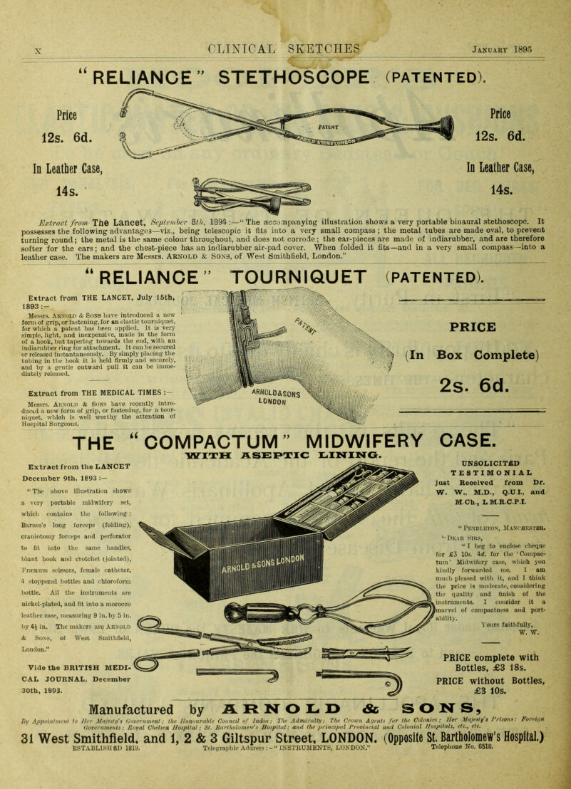 U RELIANCE STETHOSCOPE (patented). Price 12s. 6d. In Leather Case, 14 s. ' Price 12s. 6d. In Leather Case, 14s. Extract from The Lancet, September 8tJi, 1894:—“The accoaipanyiDg illustration shows a very portable binaural stethoscope. It possesses the following advantages—viz., being telescopic it fits into a very small compass; the metal tubes are made oval, to prevent turning round; the metal is the same colour throughout, and does not corrode; the ear-pieces are made of indiarubber, and are therefore softer for the ears; and the chest-piece has an indiarubber air-pad cover. When folded it fits—and in a very small compass—into a leather case. The makers are Messrs. Abnold & Sons, of West Smithfield, London.” RELIANCE” TOURNIQUET (PATENTED). Extract from THE LANCET, July 15th* 1893 Messrs. Arnold & Sons have introduced a new form of grip, or fastening, for an elastic tourniquet, for which a patent has been applied. It is very simple, light, and inexpensive, made in the form of a hook, but tapering towards the end, with an indiarubber ring for attachment. It can be secured or released instantaneously. By simply placing the tubing in the hook it is held firmly and seciirely, and by a gentle outward pull it can be imme- diately released. Extract from THE MEDICAL TIMES Messrs. Arnold & Sons liave recently intro- duced a new form of grip, or fastening, for a tour- niquet, whioh is well woithy the attention of Hospital Surgeons. PRICE Box Complete) 2s- 6d. (In THE “COMPACTUM” MIDWIFERY wirna ASEF»xic i.ining. CASE. Extract from the LANCET December Qth, 18Q3 “ The .above Illustration shows a very portable midwifery set, which contains the following; Barnes’s long forceps (folding), craniotomy forceps and perforator to fit into the same handles, blunt hook and crotchet (jointed), Frajnnm scissors, female catheter, 4 stoppered bottles and chloroform bottle. All the instruments are nickel-plated, and fit into a morocco leather case, measuring 9 in. by 5 in. by 4J in. The makers are Arnold & Sons, of West Smithfield, London.” Vide the BRITISH MEDI- CAL JOURNAL, December 30th, 1893. UNSOLICITED TESTIMONIAL just Received from Dr. W. W., M.D., Q.UL, and M.Ch., LM.R.C.P.I. “ Pendleton, Jf.\NtHESTBR. ‘■De.\r Sirs, “ I beg to enclose cheque for £3 10s. 4d. for the ‘Compac- tum’ Midwifery case, which you kindly forwarded me. I am much pleased with it, and I think the price is meliorate, considering the quality and finish of the instruments. I consider it a toaryel of compactness and port- ability. Yours faithfully, W. W. PRICE complete with Bottles, £3 18s. PRICE without Bottles, £3 10s. Manufactured by ARNOLD & SON'S, Bij Appoinfmfitif to Her Majesty'& iiooernmtni; the Honourable Council of India; The Admiralty; The Crown Agents for the Colonies; Her Majesty s Prisons: Foreign Governments; Royal Chelsea Hospital; St. Bartholomew's Hospital; and the principal Provincial and Colonial Hospitals^ etc.y etc. 31 West Smithfield, and 1, 2 & 3 Giltspur Street, LONDON. (Opposite St. Bartholomew’s Hospital.) ESTABLISHED 1819. Telegraphic Address INSTRUMENTS, LONDON.” Telephone No. 6518.
