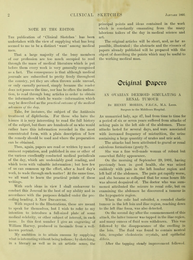 NOTE BY THE EDITOK The publication of ‘ Clinical Sketches ’ has been undertaken with the view of supplying what has long- seemed to me to he a distinct ‘ want ’ among medical men. That a large majority of the busy members of our profession are too much occupied to read through the mass of medical literature which is put before them every week is very generally recognised as a fact. The consequence is that although medical journals are subscril>ed to pretty freely throughout the country, yet they are often thrown aside unread, or only casually perused, simply because the reader does not possess the time, nor has he often the inclina- tion, to read through long articles in order to obtain the information which he wants—information which may be described as the practical outcome of the medical adrances of the day. Take, for instance, the subject of the Antitoxin treatment of diphtheria. For those who have the leisure it is very interesting to read the full history of the subject, but there are hundreds of us who would rather have this information recorded in the most concentrated form, with a plain description of how the remedy should be used and where the preparation can be obtained. Then, again, papers are read or written by men of eminent reputation, and published in one or other of the various excellently conducted medical periodicals of the day, which are undeniably good reading, and which teem with valuable information; but how few of us can summon up the effort, after a hard day’s work, to wade through such matter! At the same time, we all want to learn the practical points of these wi'itings. With such ideas in view I shall endeavour to conduct this Journal to the best of my ability and in accordance with the purposes detailed under the pre- ceding heading, A New Dei’.arture. With regard to the Illustrations, these are meant to speak for themselves, but 1 wish to refer to my intention to introduce a full-sized plate of some medical celebrity, or other subject of interest, in each issue. In this first number I give an engraving of William Harvey, produced in facsimile from a well- known portrait. My ambition is to attain success by supplying what is interesting without being tedious; by sketching, in a literary as well as in an artistic sense, the principal points and ideas contained in the work which is constantly emanating from the many laborious toilers of the day in medical science and art. The original articles will be short, and, as far as possible, illustrated; the abstracts and the resumes of papers already published will be prepared with the object of describing the points which may be useful to the working medical man. ©dfilnal Ipapers AN OYAIHAN DEEMOID SIMULATING A EENAL TUMOUE By henry morris, F.R.C.S., M.A. Bond. Surgeon to the Middlesex Hospital. An unmarried lady, age 47, had from time to time for a period of six or seven years suffered from attacks of aching pain in the left side of the abdomen. These attacks lasted for several days, and were associated with increased frequency of micturition, the urine containing a large quantity of urates and uric acid. The attacks had been attributed to gravel or renal calculous formations (gouty ?). She was a fine well-made woman of robust but somewhat flabby appearance. On the morning of September 29, 1891, having previously been in good health, she was seized suddenly with pain in the left lumbar region and left half of the abdomen. The pain got rapidly worse, and she became so collapsed that for some hours life was almost desijaired of. The doctor who was sum- moned attributed the seizure to renal colic, but on examining the abdomen he discovered a tumour in the hypogastric region. When the colic had subsided, a rounded elastic tumour in the left loin and iliac region, reaching down to the left iliac fossa, was also detected. On the second day after the commencement of this attack, the latter tumour was tapped in the iliac region, and many ounces of fluid were withdrawn. This was followed by the disappearance of the swelling in the loin. The fluid was found to contain neutral fats, irregular cholesterin crystals, and epithelial debris. After the tapping steady improvement followed.