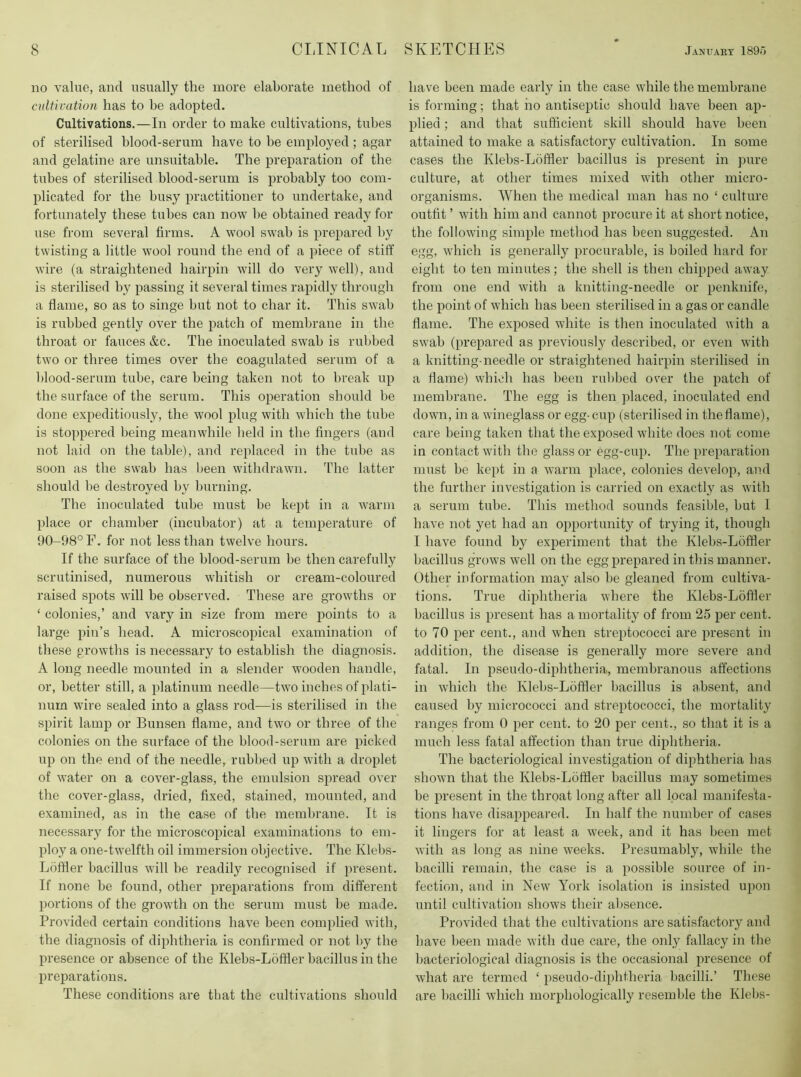 no value, and usually the more elaborate method of cidtivation has to be adopted. Cultivations.—In order to make cultivations, tubes of sterilised blood-serum have to be employed ; agar and gelatine are unsuitable. The preparation of the tubes of sterilised blood-serum is probably too com- plicated for the busy practitioner to undertake, and fortunately these tubes can now be obtained ready for use from several firms. A wool swab is prepared by twisting a little wool round the end of a piece of stiff wire (a straightened hairpin will do very well), and is sterilised by passing it several times rapidly through a flame, so as to singe but not to char it. This swab is rubbed gently over the patch of membrane in the throat or fauces &c. The inoculated swab is rubbed two or three times over the coagulated senim of a blood-serum tube, care being taken not to break up the surface of the serum. This operation should be done expeditiously, the wool plug with which the tube is stoppered being meanwhile held in the fingers (and not laid on the table), and replaced in the tube as soon as the swab has been withdrawn. The latter should be destroyed by burning. The inoculated tube must be kept in a warm place or chamber (incubator) at a temperature of 90-98° F. for not less than twelve hours. If the surface of the blood-serum be then carefully scrutinised, numerous whitish or cream-coloured raised spots will be observed. These are growths or ‘ colonies,’ and vary in size from mere points to a large pin’s head. A microscopical examination of these growths is necessary to establish the diagnosis. A long needle mounted in a slender wooden handle, or, better still, a platinum needle—two inches of plati- num wire sealed into a glass rod—is sterilised in the spirit lamp or Bunsen flame, and two or three of the colonies on the surface of the blood-serum are picked up on the end of the needle, rubbed up with a droplet of water on a cover-glass, the emulsion spread over the cover-glass, dried, fixed, stained, mounted, and examined, as in the case of the membrane. It is necessary for the microscopical examinations to em- ploy a one-twelfth oil immersion objective. The Klebs- Loffler bacillus will be readily recognised if present. If none be found, other preparations from different portions of the growth on the serum must be made. Provided certain conditions have been complied with, the diagnosis of diphtheria is confirmed or not by the presence or absence of the Klebs-Loffler bacillus in the preparations. These conditions are that the cultivations should have been made early in the case while the membrane is forming; that ho antiseptic should have been ap- plied ; and that sufficient skill should have been attained to make a satisfactory cultivation. In some cases the Klebs-Loffler bacillus is present in pure culture, at other times mixed with other micro- organisms. When the medical man has no ‘ culture outfit ’ with him and cannot procure it at short notice, the following simple method has been suggested. An egg, which is generally procurable, is boiled hard for eight to ten minutes; the shell is then chipped away from one end with a knitting-needle or penknife, the point of which has been sterilised in a gas or candle flame. The exposed white is then inoculated with a swab (prepared as previously described, or even with a knitting-needle or straightened hairpin sterilised in a flame) which has been rubbed over the patch of membrane. The egg is then placed, inoculated end down, in a wineglass or egg-cup (sterilised in theflame), care being taken that the exposed white does not come in contact with the glass or egg-cup. The preparation must be kept in a warm place, colonies develop, and the further investigation is carried on exactly as with a serum tube. This method sounds feasible, but I have not yet had an opportunity of trying it, though I have found by experiment that the Klebs-Loffler bacillus grows well on the egg prepared in this manner. Other information may also he gleaned from cultiva- tions. True diphtheria where the Klebs-Loffler bacillus is present has a mortality of from 25 per cent, to 70 per cent., and when streptococci are present in addition, the disease is generally more severe and fatal. In pseudo-diphtheria, membranous affections in which the Klebs-Loffler bacillus is absent, and caused by micrococci and streptococci, the mortality ranges from 0 per cent, to 20 per cent., so that it is a much less fatal affection than true diphtheria. The bacteriological investigation of diphtheria has shown that the Klebs-Loffler bacillus may sometimes be present in the throat long after all local manifesta- tions have disappeared. In half the number of cases it lingers for at least a week, and it has been met with as long as nine weeks. Presumably, while the bacilli remain, the case is a possible source of in- fection, and in New York isolation is insisted upon until cultivation shows their absence. Provided that the cultivations are satisfactory and have been made with due care, the only fallacy in the bacteriological diagnosis is the occasional presence of what are termed ‘ pseudo-diphtheria bacilli.’ These are l)acilli which morphologically resemble the Klebs-