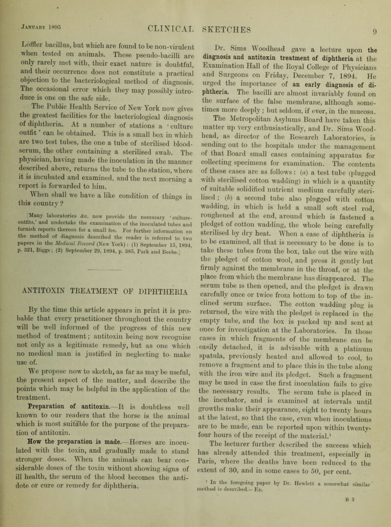 0 L()ffler bacillus, but which are found to be non-virulent when tested on animals. These pseudo-bacilli are only rarely met with, their exact nature is doubtful, and their occurrence does not constitute a practical objection to the bacteriological method of diagnosis. The occasional error which they may iiossibly intro- duce is one on the safe side. The Public Health Service of New York now gives the greatest facilities for the bacteriological diagnosis of diphtheria. At a number of stations a ‘ culture outfit can be obtained. This is a small box in which are two test tubes, the one a tube of sterilised blood- serum, the other containing a sterilised swab. The phj sician, having made the inoculation in the manner described above, returns the tube to the station, where it is incubated and examined, and the next morning a report is forwarded to him. II hen shall we have a like condition of things in this country? ,_Many laboiatories d'c. now provide the necessary ‘ culture- outfits,’ and undertake the examination of the inoculated tubes and furnish leports thereon for a small fee. For further information on the method of diagnosis described the reader is referred to two papers in the Aledicul liecovd (New Vork); (1) September 15, 1894, p. 321, Biggs; (2) September 29, 1894, p. 385, Park and Beebe.] ANTITOXIN TEEATMENT OF DIPHTHERIA By the time this article appears in print it is pro- bable that every practitioner throughout the country will be well informed of the progress of this new method of treatment; antitoxin being noiv recognise not only as a legitimate remedy, but as one which no medical man is justified in neglecting to- make use of. IVe propose now to sketch, as far as maybe useful, the present aspect of the matter, and describe the points which may be helpful in the application of the treatment. Preparation of antitoxin.—It is doubtless well known to our readers that the horse is the animal which is most suitable for the purpose of the prepara- tion of antitoxin. How the preparation is made.—Horses are inocu- lated with the toxin, and gradually made to stand stronger doses. When the animals can bear con- siderable doses of the toxin without showing signs of ill health, the serum of the blood becomes the anti- dote or cure or remedy for diphtheria. Dr. Sims II oodhead gave a lecture upon the diagnosis and antitoxin treatment of diphtheria at the Examination Hall of the Royal College of Physicians and Surgeons on Friday, December 7, 1894. He urged the importance of an early diagnosis of di- phtheria. The bacilli are almost invariably found on the surface of the false membrane, although some- times more deeply; but seldom, if ever, in the mucosa. The Ifetropolitan Asylums Board have taken this matter up very enthusiastically, and Dr. Sims Wood- head, as director of the Research Laboratories, is sending out to the hospitals under the management of that Board small cases containing apparatus for collecting specimens for examination. The contents of these cases are as follows : {a) a test tube (plugged with sterilised cotton wadding) in wdiich is a quantity of suitable solidified nutrient medium carefully steri- lised ; {h) a second tube also plugged with cotton wadding, in which is held a small soft steel rod, roughened at the end, around w’hich is fastened a pledget of cotton wadding, the whole being carefully sterilised by dry heat. When a case of diphtheria is to be examined, all that is necessary to be done is to take these tubes from the box, take out the wire with the pledget of cotton wool, and press it gently but firmly against the membrane in the throat, or at the place from which the membrane has disappeared. The serum tube is then opened, and the pledget is drawn carefully once or twice from bottom to top of the in- clined serum surface. The cotton wadding iilug is returned, the wire with the pledget is replaced in the empty tube, and the box is packed up and sent at once for investigation at the Laboratories. In those cases in which fragments of the membrane can be easily detached, it is advisable with a platinum spatula, previously heated and allowed to cool, to remove a fragment and to place this in the tube along with the iron wire and its pledget. Such a fragment may be used in case the first inoculation fails to give the necessary results. The serum tube is placed in the incubator, and is examined at intervals until grow’ths make their appearance, eight to twenty hours at the latest, so that the ease, even when inoculations are to be made, can be reported upon within twenty- four hours of the receipt of the material’ The lecturer further described the success winch has already attended this treatment, especially in Paris, where the deaths have been reduced to the extent of 30, and in some cases to 50, per cent. In the foregoing paper by Dr. Hewlett a somewhat similar method is described.— En.