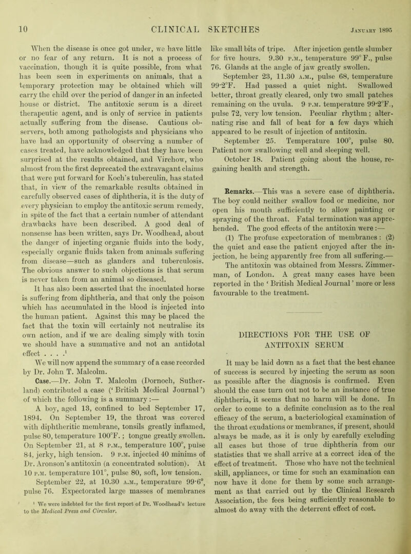 When the disease is once got under, we have little or no fear of any return. It is not a process of vaccination, though it is quite possible, from what has been seen in experiments on animals, that a temporary protection may be obtained which will carry the child over the period of danger in an infected house or district. The antitoxic serum is a direct therapeutic agent, and is only of service in patients actually suffering from the disease. Cautious ob- servers, both among pathologists and physicians who have had an opportunity of observing a number of cases treated, have acknowledged that they have been surprised at the results obtained, and Virchow, who almost from the first deprecated the extravagant claims that were put forward for Koch’s tuberculin, has stated that, in view of the remarkable results obtained in carefully observed cases of diphtheria, it is the duty of every physician to employ the antitoxic serum remedy, in spite of the fact that a certain number of attendant drawbacks have been described. A good deal of nonsense has been written, says Dr. Woodhead, about the danger of injecting organic fluids into the body, especially organic fluids taken from animals suffering from disease—such as glanders and tuberculosis. The obvious answer to such objections is that serum is never taken from an animal so diseased. It has also been asserted that the inoculated horse is suffering from diphtheria, and that only the poison which has accumulated in the blood is injected into the human patient. Against this may be placed the fact that the toxin will certainly not neutralise its own action, and if we are dealing simply with toxin we should have a summative and not an antidotal effect . . . .' We will now append the summary of a case recorded by Dr. John T. Malcolm. Case.—Dr. John T. Malcolm (Dornoch, Suther- land) contributed a case (‘ British Medical Journal ’) of which the following is a summary ;— A boy, aged 13, confined to bed September 17, 1894. On September 19, the throat was covered with diphtheritic membrane, tonsils greatly inflamed, pulse 80, temperature 100°F.; tongue greatly swollen. On September 21, at 8 p.m., temperature 100°, pulse 84, jerky, high tension. 9 p.m. injected 40 minims of Dr. Aronson’s antitoxin (a concentrated solution). At 10 P.M. temperature 101°, pulse 80, soft, low tension. September 22, at 10.30 a.m., temperature 99’6°, pulse 76. Expectorated large masses of membranes * We were indebted for the first report of Dr. Woodhead’s lecture to the Medical Press and Circular, like small bits of tripe. After injection gentle slumber for five hours. 9.30 p.m., temperature 99° F., pulse 76. Glands at the angle of jaw greatly swollen. September 23, 11.30 a.m., pulse 68, temperature 99‘2°F. Had passed a quiet night. Swallowed better, throat greatly cleared, only two small patches remaining on the uvula. 9 p.m. temperature 99-2°F., pulse 72, very low tension. Peculiar rhythm; alter- nating rise and fall of beat for a few days which appeared to be result of injection of antitoxin. September 25. Temperature 100°, pulse 80. Patient now swallowing well and sleeping well. October 18. Patient going about the house, re- gaining health and strength. Remarks.—This was a severe case of diphtheria. The boy could neither swallow food or medicine, nor open his mouth sufficiently to allow painting or spraying of the throat. Fatal termination was appre- hended. The good effects of the antitoxin were :— (1) The profuse expectoration of membranes : (2) the quiet and ease the patient enjoyed after the in- jection, he being apparently free from all suffering.— The antitoxin was obtained from Messrs. Zimmer- man, of London. A great many cases have been reported in the ‘ British Medical Journal ’ more or less favourable to the treatment. DIEECTIONS FOE THE USE OF ANTITOXIN SEEUM It may be laid down as a fact that the best chance of success is secured hy injecting the serum as soon as possible after the diagnosis is confirmed. Even should the case turn out not to be an instance of true diphtheria, it seems that no harm will be done. In order to come to a definite conclusion as to the real efficacy of the serum, a bacteriological examination of the throat exudations or membranes, if present, should always be made, as it is only by carefully excluding all cases but those of true diphtheria from our statistics that we shall arrive at a correct idea of the effect of treatment. Those who have not the technical skill, appliances, or time for such an examination can now have it done for them by some such arrange- ment as that carried out by the Clinical Eesearch Association, the fees being sufficiently reasonable to almost do away with the deterrent effect of cost.