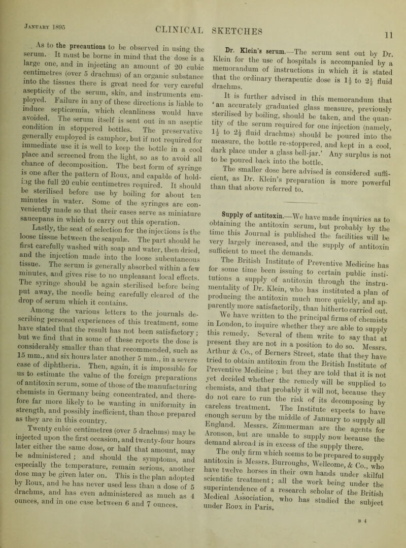 11 As to the precautions to be observed in using the serum. It must be borne in mind that the dose is a large one, and in injecting an amount of 20 cubic centimetres (over 5 draclims) of an organic substance into the tissues there is great need for very careful asepticity of the serum, skin, and instruments em- ployed. Failure in any of these directions is liable to induce septiccemia, which cleanliness would have avoided. The serum itself is sent out in an aseptic condition in stoppered bottles. The preservative generally employed is camplior, but if not recpiired for immediate use it is well to keep the liottle in a cool place and screened from the light, so as to avoid all chance of decomposition. The best form of syringe is one after the patteim of Roux, and capable of hold- ing the full 20 cubic centimetres required. It should be sterilised before use by boiling for about ten minutes in water. Some of the syringes are con- veniently made so that their cases serve as miniature saucepans in which to carry out this operation. Lastly, the seat of selection for the injections is the loose tissue between the scapulje. The part should l)e hrst carefully washed with soap and water, then dried and the injection made into the loose subcutaneous tissue. The serum is generally absorbed within a few minutes, and gives rise to no un]ileasant local effects. The syringe should be again sterilised before beiim put away, the needle being carefully cleared of the drop of serum which it contains. Among the various letters to the journals de- scribing personal experiences of this treatment, some have stated that the result has not been satisfactory ; but we find that in some of these reports the dose is considerably smaller than that recommended, such as 15 mm., and six hours later another 5 mm., in a severe case of diphtheria. Then, again, it is impossible for us to estimate the value of the foreign preparations of antitoxin serum, some of those of the manufacturing chemists in Germany being concentrated, and there- fore far more likely to be wanting in uniformity in strength, and possibly inefficient, than those jirepared as they are in this country. ^ Twenty cubic centimetres (over 5 drachms) may be injected upon the first occasion, and twenty-four hours later either the same dose, or half that amount, may be administered ; and should the svmptoms, and especially the temperature, remain serious, another dose may be given later on. This is the plan adopted by Roux, and he has never used less than a dose of 5 drachms, and has even administered as much as 4 ounces, and in one case between G and 7 ounces. Dr. Klein’s serum.—The serum sent out by Dr. Klein for the use of hospitals is accompanied by a memorandum of instructions in which it is stated that the ordinary therapeutic dose is li to 2i fluid drachms. ' ' ^ It is further advised in this memorandum that an accurately graduated glass measure, previouslv sterilised by boiling, should be taken, and the quaii- titj ot the serum required for one injection (namelv, io to 22 fluid drachms) should be poured into the measure, the bottle re-stoppered, and kept in a cool, dark place under a glass bell-jar.’ Any surplus is not to be poured back into the bottle. The smaller dose here advised is considered suffi- cient, as Dr. Klein’s preparation is more powerful tfian that above referred to. Supply of antitoxiii._We have made inquiries as to obtaining the antitoxin serum, but probably by the tune this Journal is published the facilities will be Aeiy argely increased, and the supply of antitoxin sufficient to meet the demands. The British Institute of Preventive Medicine has for some time been issuing to certain public insti- tutions a supiily of antitoxin through the instru- mentality of Dr. Klein, who has instituted a plan of producing the antitoxin much more quickly and an parently more satisfactorilj , than hitherto carried out. _ We have written to the principal firms of chemists m London to inquire whether they are able to supply t ns remedy. Several of them write to say that at present they are not in a position to do so. Messrs Arthur & Co., of Berners Street, state that they have tried to obtain antitoxin from the British Institute of Preventive Medicine ; but they are told that it is not yet decided whether the remedy will be supplied to chemists, and that probably it will not, because they do not care to run the risk of its decomposing by taieless treatment. The Institute expects to have enough serum by the middle of January to supply all England Mess... Zi.„n.e™a.. are L age^ sLt Aronson, but are unable to supply now because tlie demand abroad is in excess of the supply there. The oi.ly Hnn which seems to be prepared to supply antitoxin is Messrs. Burroughs, Wellcome, & Co who have twelve horses in their own hands under skilful sc.entiflc treatment; all the work being under the superintendence of a research scholar of the British Medical Association, who has studied the subject under Roux in Paris.