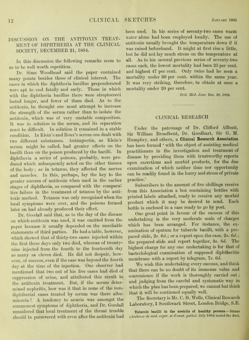 DISCUSSION ON THE ANTITOXIN TREAT- MENT OF DIPHTHERIA AT THE CLINICAL SOCIETY, DECEMBER 21, 1894. In this discussion the following remarks seem to us to be well worth repetition. Dr. Sims Woodhead said the paper contained many points besides those of clinical interest. The cases in w'hich the diphtheria bacillus preponderated w'ere apt to end fatally and early. Those in which with the diphtheria bacillus there were streptococci lasted longer, and fewer of them died. As to the antitoxin, he thought one must attempt to increase the strength of the serum rather than to isolate the antitoxin, w'hich was of very unstable composition. It was in solution in the serum, and its separation must be difficult. In solution it remained in a stable condition. In Klein’s and Roux’s serum one dealt with two different substances. Antimycetin, as Klein’s serum might be called, had greater effects on the bacilli than on the poison produced by the bacilli. In diphtheria a series of poisons, probably, were pro- duced which subsequently acted on the other tissues of the body; as in tetanus, they affected the nerves and muscles. In this, perhaps, lay the key to the greater success of antitoxin -when used in the earlier stages of diphtheria, as compared with the compara- tive failure in the treatment of tetanus by the anti- toxic method. Tetanus was only recognised when the local symptoms were over, and the poisons formed later on had already produced their effect. Dr. Goodall said that, as to the day of the disease on which antitoxin was used, it was omitted from the paper because it usually depended on the unreliable statements of third parties. He had a table, however, which showed that of thirty-two cases injected within the first three days only two' died, whereas of twenty- nine injected from the fourth to the fourteenth day as many as eleven died. He did not despair, how- ever, of success, even if the case was beyond the fourth day at the time of the injection. One observer had mentioned that two out of his five cases had died of suppression of urine, and attributed this result to the antitoxin treatment. But, if the serum deter- mined nephritis, how was it that in none of the non- diphtherial cases treated by serum was there albu- minuria ? A tendency to anuria was amongst the commonest symptoms of diphtheria, and Dr. Goodall considered that local treatment of the throat trouble should be persevered with even after the antitoxin had been used. In his series of seventy-two cases warm water alone had been employed locally. The use of antitoxin usually brought the temperature down if it was raised beforehand. It might at first rise a little, but he did not lay much stress on the temperature at all. As to his several previous series of seventy-two cases each, the lowest mortality had been 25 per cent, and highest 47 per cent. Only twice had he seen a mortality under 30 per cent, within the same year. It was very striking, therefore, to obtain at once a mortality under 20 per cent. Brit. Med. Jour. Dec. 29, 1894. CLINICAL RESEARCH Under the patronage of Dr. Clifford Allbutt, Sir 'William Broadbent, Dr. Goodhart, Sir G. M. Humphry, and others, a Clinical Research Association has been formed ‘ with the object of assisting medical practitioners in the investigation and treatment of disease by providing them with trustworthy reports upon excretions and morbid products, for the due examination of which neither time nor opportunity can be readily found in the hurry and stress of private practice.’ Subscribers to the amount of five shillings receive from this Association a box containing bottles with printed labels attached, ready to receive any morbid product which it luay be desired to send. Each bottle is enclosed in a case ready to go by post. One great point in favour of the success of this undertaking is the very moderate scale of charges which has been arranged. For instance, the ex- amination of sputum for tubercle bacilli, with a pre- pared slide, 2s. 6d.; or a report upon the case, 2s. 6d.; the prepared slide and report together, 3s. M. The highest charge for any one undertaking is for that of bacteriological examination of supposed diphtheritic membrane with a report by telegram, 7s. 6d. We wish this undertaking every success, and think that there can be no doubt of its immense value and convenience if the work is thoroughly carried out ; and judging from the careful and systematic way in which the plan has been prepared, w'e cannot but think that it will be continued equally well. The Secretary is Mr. C. H. 'VVells, Clinical Research Laboratory, 1 Southwark Street, London Bridge, S.E. Tutiercle bacilli in the nostrils of healthy persons.—Straus [Archives de mid. expir. et d’anat. pathol. July 1894) tested the dust,