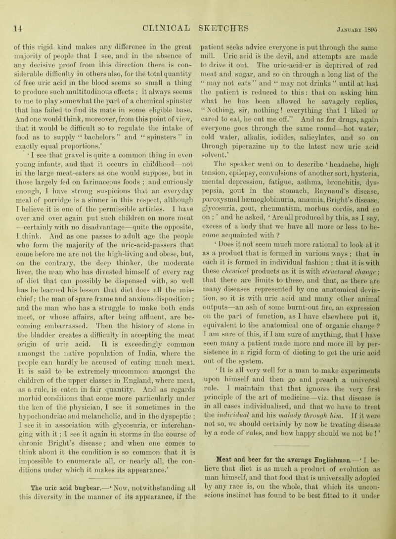 of this rigid kind makes any difference in the great majority of people that I see, and in the absence of any decisive proof from this direction there is con- siderable difficulty in others also, for the total quantity of free uric acid in the blood seems so small a thing to produce such multitudinous effects ; it always seems to me to play somewhat the part of a chemical spinster that has failed to find its mate in some eligible base. And one would think, moreover, from this point of view, that it would be difficult so to regulate the intake of food as to supply “ bachelors ” and “ spinsters ” in exactly equal proportions.’ ‘ I see that gravel is quite a common thing in even young infants, and that it occurs in childhood—not in the large meat-eaters as one would suppose, hut in those largely fed on farinaceous foods ; and curiously enough, I have strong suspicions that an everyday meal of porridge is a sinner in this respect, although I believe it is one of the permissible articles. I have over and over again put such children on more meat —certainly with no disadvantage—quite the opposite, I think. And as one passes to adult age the people who form the majority of the uric-acid-passers that come before me are not the high-living and obese, but, on the contrary, the deep thinker, the moderate liver, the man who has divested himself of every rag of diet that can possibly he dispensed with, so well has he learired his lesson that diet does all the mis- chief ; the man of spare frame and anxious disposition ; and the man who has a struggle to make both ends meet, or whose affairs, after being affluent, are be- coming embarrassed. Then the history of stone in the bladder creates a difficulty in accepting the meat origin of uric acid. It is exceedingly common amongst the native population of India, where the peojrle can hardly he accused of eating much meat. It is said to be extremely uncommon amongst the children of the upper classes in England, where meat, as a rule, is eaten in fair quantity. And as regards morbid conditions that come more particularly under the ken of the physician, I see it sometimes in the hypochondriac and melancholic, and in the dyspeptic ; I see it in association with glycosuria, or interchan- ging with it; I see it again in storms in the course of chronic Bright’s disease; and when one comes to think about it the condition is so common that it is impossible to enumerate all, or nearly all, the con- ditions under which it makes its appearance.’ The uric acid bughear.—‘ Now, notwithstanding all this diversity in the manner of its appearance, if the patient seeks advice everyone is put through the same mill. Uric acid is the devil, and attempts are made to drive it out. The uric-acid-er is deprived of red meat and sugar, and so on through a long list of the “ may not eats ” and “ may not drinks ” until at last the patient is reduced to this: that on asking him what he has been allowed he savagely replies, “ Nothing, sir, nothing! everything that I liked or cared to eat, he cut me off.” And as for drugs, again everyone goes through the same round—hot water, cold water, alkalis, iodides, salicylates, and so on through piperazine up to the latest new uric acid solvent.’ The speaker went on to describe ‘ headache, high tension, epilepsy, convulsions of another sort, hysteria, mental depression, fatigue, asthma, bronchitis, dys- pepsia, gout in the stomach, Kaynaud’s disease, paroxysmal haemoglobinuria, anaemia, Bright’s disease, glycosuria, gout, rheumatism, morbus cordis, and so on ; ’ and he asked, ‘ Are all produced by this, as I say, excess of a body that we have all more or less to be- come acquainted with ? ‘ Does it not seem much more rational to look at it as a product that is formed in various ways ; that in each it is formed in individual fashion ; that it is with these chemical products as it is with structural change ; that there are limits to these, and that, as there are many diseases represented by one anatomical devia- tion, so it is with uric acid and many other animal outputs—an ash of some burnt-out fire, an expression on the part of function, as I have elsewhere put it, equivalent to the anatomical one of organic change ? I am sure of this, if I am sure of anything, that I have seen many a patient made more and more ill by per- sistence in a rigid form of dieting to get the uric acid out of the system. ‘ It is all very w’ell for a man to make experiments upon himself and then go and preach a universal rule. I maintain that that ignores the very first princijile of the art of medicine—viz. that disease is in all cases individualised, and that we have to treat the indhidual and his malady through him. If it were not so, we should certainly by now he treating disease by a code of rules, and how happy should we not be ! ’ Meat and beer for the average Englishman.—‘ I be- lieve that diet is as much a product of evolution as man himself, and that food that is universally adopted by any race is, on the whole, that wliich its uncon- scious instinct has found to be best fitted to it under