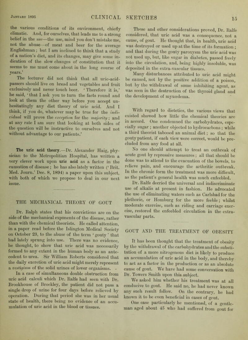 15 the various conditions of its environment, chiefly climatic. And, for ourselves, that leads me to a strong belief in the use—the use, mind you don’t mistake me, not the abuse—of meat and beer for the average Englishman ; but I am inclined to think that a study of a nation’s diet, and its changes, may give some in- dication of the slow changes of constitution that it seems to me must come about in the long course of years.’ The lecturer did not think that all uric-acid- passers should live on bread and vegetables and fruit exclusively and never touch beer. ‘ Therefore it is,’ he said, ‘ that I ask you to turn the facts round and look at them the other way before you accept un- hesitatingly any diet theory of uric acid. And I think, if you do, whatever may be true for the indi- vidual will prove the c.rccpho/1 for the majority-, and at any rate I am sure that looking at both sides of the question will be instructive to ourselves and not without advantage to our patients.’ The uric acid theory.—Dr. Alexander Haig, phy- sician to the Metropolitian Hospital, has written a very clever work upon uric acid as a factor in the causation of disease; he has also lately written (‘ Brit. Med. Journ.’ Dec. 8, 1894) a paper upon this subject, with both of which we propose to deal in our next issue. THE MECHANICAL THEOEY OF GOUT Dr. Ralph states that his convictions are on the side of the mechanical exponents of the disease, rather than with the chemical theorists. He called attention, in a paper read before the Islington Medical Society on October 23, to the abuse of the term ‘ gouty ’ that had lately sprung into use. There was no evidence, he thought, to show that uric acid was necessarily formed to any extent in the human body as an ante- cedent to urea. Sir William Roberts considered that the daily excretion of uric acid might merely represent a vestigium of the solid urines of lower organisms. - In a case of simultaneous double obstruction from uric acid calculi which Dr. Ralfe had seen with Dr. Brookhouse of Brockley, the patient did not pass a single drop of urine for four days before relieved by operation. During that period she was in her usual state of health, there being no evidence of an accu- mulation of uric acid in the blood or tissues. These and other considerations proved. Dr. Ralfe considered, that uric acid was a consequence, not a cause, of gout. He thought that, in health, uric acid was destroyed or used up at the time of its formation ; and that during the gouty paroxysm the uric acid was not used up, but, like sugar in diabetes, passed freely into the circulation, and, being highly insoluble, was dei^osited in the extra-vascular tissues. Many disturbances attributed to uric acid might be caused, not by the positive addition of a poison, but by the withdrawal of some inhibiting agent, as was seen in the destruction of the thyroid gland and the development of myxa'dema. With regard to dietetics, the various views that existed showed how little the chemical theories are in accord. One condemned the carbohydrates, espe- cially sugar ; another objected to hydrocarbons ; while a third theorist tabooed an animal diet; so that the gouty patient, if each view were correct, would be pre- cluded from any food at all. No one should attempt to treat an outbreak of acute gout by repressive measures; all that should be done was to attend to the evacuation of the bowels, to relieve pain, and encourage the arthritic outbreak. In the chronic form the treatment was more difficult, as the patient’s general health was much enfeebled. Dr. Ralfe decried the universal and indiscriminate use of alkalis at present in fashion. He advocated the use of eliminating waters such as Carlsbad for the plethoric, or Homburg for the more feeble; whilst moderate exercise, such as riding and carriage exer- cise, restored the enfeebled circulation in the extra- vascular parts. GOUT AND THE TREATMENT OF OBESITY It has been thought that the treatment of obesity by the withdrawal of the carbohydrates and the substi- tution of a more nitrogenous diet is likely to produce an accumulation of uric acid in the body, and thereby to act as a factor in the production or as an absolute cause of gout. We have had some conversation with Dr. Towers Smith upon this subject. We asked him whether his treatment was at all conducive to gout. He said no, he had never known any such result follow. On the contrary, he had known it to be even beneficial in cases of gout. One case particularly he mentioned, of a gentle- man aged about 45 who had suffered from gout for