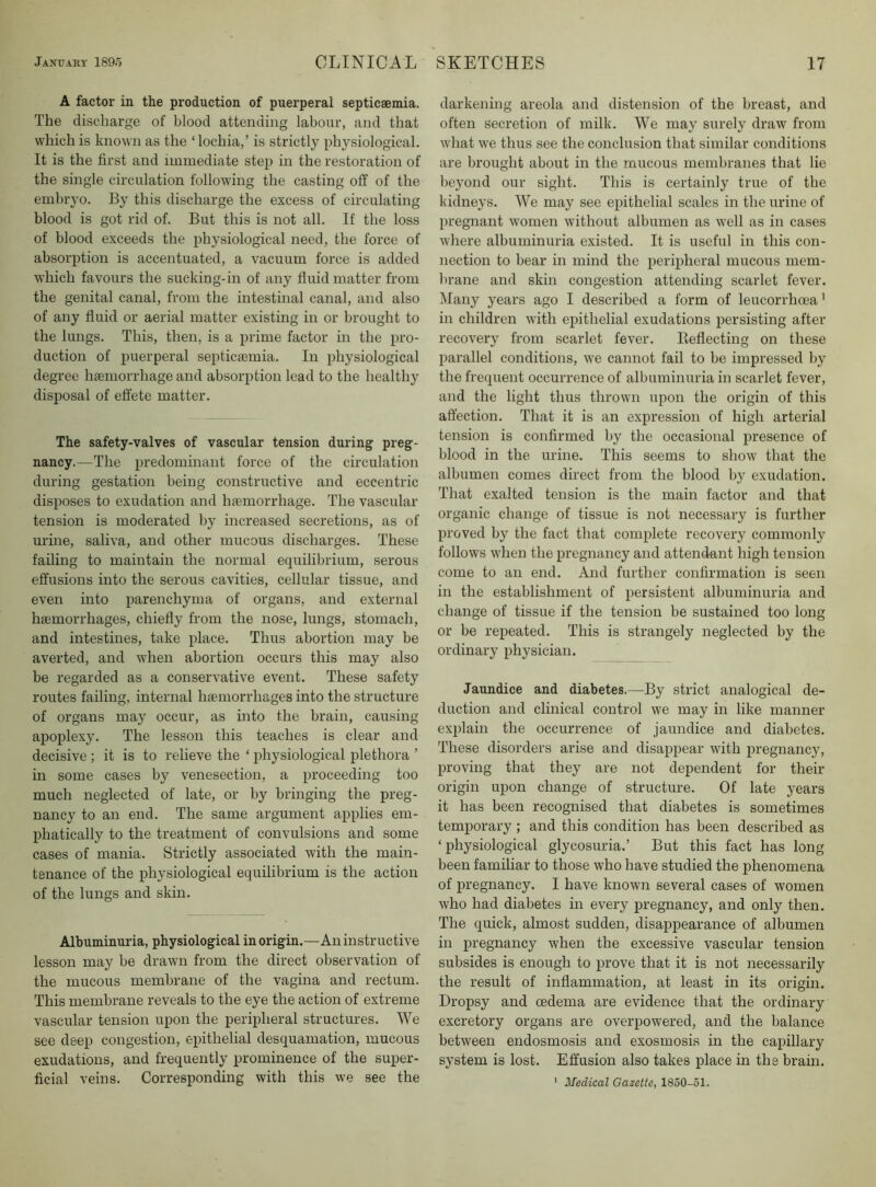 A factor in the production of puerperal septicaemia. The discharge of blood attending labour, and that which is known as the ‘ lochia,’ is strictly physiological. It is the first and immediate step in the restoration of the single circulation following the casting off of the embryo. By this discharge the excess of circulating blood is got rid of. But this is not all. If the loss of blood exceeds the physiological need, the force of absorption is accentuated, a vacuum force is added which favours the sucking-in of any fluid matter from the genital canal, from the intestinal canal, and also of any fluid or aerial matter existing in or brought to the lungs. This, then, is a prime factor in the pro- duction of ijuerperal septiceemia. In physiological degree haemorrhage and absorption lead to the healthy disposal of effete matter. The safety-valves of vascular tension during preg- nancy.—The predominant force of the circulation during gestation being constructive and eccentric disposes to exudation and haemorrhage. The vascular tension is moderated by increased secretions, as of urine, saliva, and other mucous discharges. These failing to maintain the normal equilibrium, serous effusions into the serous cavities, cellular tissue, and even into parenchyma of organs, and external haemorrhages, chiefly from the nose, lungs, stomach, and intestines, take place. Thus abortion may be averted, and when abortion occurs this may also be regarded as a conservative event. These safety routes failing, internal haemorrhages into the structure of organs may occur, as into the brain, causing apoplexy. The lesson this teaches is clear and decisive ; it is to relieve the ‘ physiological plethora ’ in some cases by venesection, a proceeding too much neglected of late, or by bringing the preg- nancy to an end. The same argument applies em- phatically to the treatment of convulsions and some cases of mania. Strictly associated with the main- tenance of the physiological equilibrium is the action of the lungs and skin. Albuminuria, physiological in origin.—An instructive lesson may be drawn from the direct observation of the mucous membrane of the vagina and rectum. This membrane reveals to the eye the action of extreme vascular tension upon the peripheral structures. We see deep congestion, epithelial desquamation, mucous exudations, and frequently prominence of the super- ficial veins. Corresponding with this we see the darkening areola and distension of the breast, and often secretion of milk. We may surely draw from what we thus see the conclusion that similar conditions are brought about in the mucous membranes that lie beyond our sight. This is certainly true of the kidneys. We may see epithelial scales in the urine of pregnant women without albumen as well as in cases where albuminuria existed. It is useful in this con- nection to bear in mind the peripheral mucous mem- brane and skin congestion attending scarlet fever. Many years ago I described a form of leucorrhcea * in children with epithelial exudations persisting after recovery from scarlet fever. Eeflecting on these parallel conditions, we cannot fail to be impressed by the frequent occurrence of albuminuria in scarlet fever, and the light thus thrown upon the origin of this affection. That it is an expression of high arterial tension is confirmed by the occasional presence of blood in the urine. This seems to show that the albumen comes direct from the blood by exudation. That exalted tension is the main factor and that organic change of tissue is not necessary is further proved by the fact that complete recovery commonly follows when the pregnancy and attendant high tension come to an end. And further confirmation is seen in the establishment of persistent albuminuria and change of tissue if the tension be sustained too long or be repeated. This is strangely neglected by the ordinary physician. Jaundice and diabetes.—By strict analogical de- duction and clinical control we may in like manner explain the occurrence of jaundice and diabetes. These disorders arise and disappear with pregnancy, proving that they are not dependent for their origin upon change of structure. Of late years it has been recognised that diabetes is sometimes temporary ; and this condition has been described as ‘physiological glycosuria.’ But this fact has long been familiar to those who have studied the j)henomena of pregnancy. I have known several cases of women who had diabetes in every pregnancy, and only then. The quick, almost sudden, disappearance of albumen in pregnancy when the excessive vascular tension subsides is enough to prove that it is not necessarily the result of inflammation, at least in its origin. Dropsy and oedema are evidence that the ordinary excretory organs are overpowered, and the balance between endosmosis and exosmosis in the capillary system is lost. Effusion also takes place in the brain. ' Medical Gazette, 1850-51.