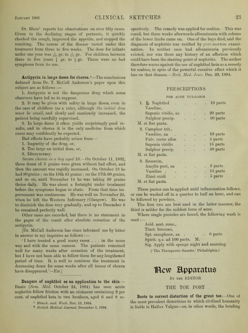 Dr. Rlien* reports liis observations on over fifty cases. Given in the declining stages of pertussis, it quickly checked the cough, improved the appetite, and stopped the vomiting. The course of the disease varied under this treatment from three to five weeks. The dose for infants under one year was gr. to gr. For children between three to five years gr. to h gr. There were no bad symptoms from its use. Antipyrin in large doses for chorea.'^—The conclusions deduced from Dr. T. McCall Anderson’s paper upon this subject are as follows :— 1. Antipyrin is not the dangerous drug which some observers have led us to suppose. 2. It may be given with safety in large doses, even in the case of children (as a rule), although the initial dose must be small, and slowly and cautiously increased, the patient being carefully supervised. 3. In large doses it often yields surprisingly good re- sults, and in chorea it is the only medicine from which cures may confidently be expected. Bad effects have probably arisen from— 1. Impurity of the drug, or, 2. Too large an initial dose, or, 3. Idiosyncrasy. Severe chorea in a boy aged 13.—On October 11, 1892, three doses of 5 grains were given without bad effect, and then the amount was rapidly increased. On October 13 he had 30 grains ; on the 15th 45 grains ; on the 17th GO grains, and so on, until November 14 he was taking 50 grains thrice daily. He was about a fortnight under treatment before the symptoms began to abate. From that time im- provement was continuous. He was well on November 25, when he left the Western Infirmary (Glasgow). He was to diminish the dose very gradually, and up to December 6 he remained perfectly well. Other cases are recorded, but there is no statement in the paper of the result after absolute cessation of the antipyrin. [Dr. McCall Anderson has since informed me by letter in answer to my inquiries as follows :— ‘ I have treated a good many cases ... in the same way and with the same success. The patients remained well for many weeks after cessation of the treatment, but I have not been able to follow them for any lengthened period of time. It is well to continue the treatment in decreasing doses for some weeks after all traces of chorea have disappeared.’—Ed.] Dangers of naphthol as an application to the skin — Baatz {Sem. Med. October 24, 1894) has seen acute nephritis follow friction with an ointment containing 2 per cent, of naphthol beta in two brothers, aged 6 and 8 re- ’ Miinch. med. Woch. Nov. 13, 1894. * British Medical Journal, December 1, 1894. spectively. The remedy was applied for scabies. This was cured, but three weeks afterwards albuminuria with oedema of the lower limbs came on. One of the boys died, and the diagnosis of nephritis was verified by fost-mortem exami- nation. In neither case had albuminuria previously existed, nor was there any history of an affection which could have been the starting-point of nephritis. The author therefore warns against the use of naphthol beta as a remedy for scabies, in spite of the powerful curative effect which it has on that disease.—Brit. Med. Jour. Dec. 29, 1894. PRESCRIPTIONS FOR ACNE VULGARIS 1. R, Naphthol Vaseline, Saponis viridis, aa Sulphur precip. M. et fiat pasta. 2. Camphor trit.. Vaseline, aa Pulv. cretin albae Saponis viridis Sulphur precip. M. et fiat pasta. 3. Resorcin, Amylis puri, aa Vaseline . Zinci oxidi M. et fiat pasta. 10 parts 20 parts 50 parts 10 parts 5 parts 15 parts 50 parts 5 parts 15 parts 5 parts These pastes can be applied until inflammation follows, or can be washed off in a quarter to half an hour, and can be followed by powders. The first two are best used in the latter manner, the third is milder for the mildest form of acne. Where single pustules are found, the following wash is used:— Acid. acet. cone., Tinct. benzoes, Spt. camphorie, aa . . .0 parts Spirit, q.s. ad 100 parts. M. Sig. Apply with sponge night and morning. (‘ The Therapeutic Gazette,’ Philadelphia.) flew Hpparatus By the editor THE TOE POST Boots to correct distortion of the great toe.—One of the most prevalent distortions to which civilised humanity is liable is Hallux Valgus—or, in other words, the bending