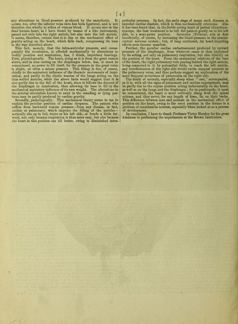 [4] any alterations in blood-pressure produced by the anaesthetic. It occurs, too, after the inferior vena cava has been ligatured, and is not therefore due wholly to reflux of venous blood. It occurs also in the dead human heart, as I have found by means of a like instrument, passed not only into the right auricle, but also into the left auricle. It seems, therefore, certain that it is due to the mechanical effect of gravity acting on the heart, which falls back, compressing its base in the way described above. This fact, namely, that the intra-auricular pressure, and conse- quently the circulation, is affected mechanically by alterations in bodily position and respiration, has, I think, important bearings. First, physiologically. The heart, slung as it is from the great vessels above, and in man resting on the diaphragm below, has, it must be remembered, no power to fill itself, for the pressure in the great veins is slight, or often a minus pressure. This filling is due, of course, chiefly to the aspiratory influence of the thoracic movements of inspi- ration, and partly to the elastic tension of the lungs acting on the thin-walled auricles, while the above facts would suggest that it is also partly due to the fall of the heart, since it follows the descent of the diaphragm in inspiration, thus allowing its base to fill by the mechanical aspiratory influence of its own weight. The alterations in the arterial circulation known to exist in the standing or lying pos- tures may be partly produced by cardiac gravity. Secondly, pathologically. This mechanical theory seems to me to explain the peculiar position of cardiac dyspnoea. The patient who suffers from backward venous pressure—from any disease, in fact, cardiac or pulmonary, which impedes the filling of the auricles— naturally sits up in bed, turns on his left side, or bends a little for- ward, not only because respiration is thus more easy, but also because the heart in this position can fill better, owing to diminished intra- auricular pressure. In fact, the early stage of many such diseases is impeded cardiac diastole, which is thus mechanically overcome. Also it has been found that, in the feebly-acting heart of partial chloroform- syncope, the best treatment is to roll the patient gently on to his left side, in a semi-prone position. Inversion (Nelaton) acts at first beneficially, of course, by increasing the blood-pressure in the anaemic central nervous system ; but, if long continued, its heart-impeding effects soon become manifest. Further, the peculiar cardiac embarrassment produced by upward pressure of the diaphragm, from whatever cause is thus explained by its acting, not only on pulmonary respiration, but also directly on the position of the heart. From the anatomical relations of the base of the heart, the right pulmonary vein passing behind the right auricle, being connected to it by pericardial folds, to reach the left auricle, any overdistension of the right side would excite unequal pressure on the pulmonary veins, and thus perhaps suggest an explanation of the moie frequent occurrence of pneumonia on the right side. The death of animals, especially sheep when “ cast,” accompanied, as it is, with all the signs of pulmonary and cardiac engorgement, may be partly due to the supine position acting unfavourably on the heart, as well as on the lungs and the diaphragm ; for in quadrupeds, it must be remembered, the heart is more vertically slung from the spinal column, and they never, for any length of time, lie on their backs. This difference between man and animals in the mechanical effect of position on the heart, owing to the erect position in the former is a problem of considerable interest, especially when looked at as a process of development. In conclusion, I have to thank Professor Victor Horsley for his great kindness in performing the experiments at the Brown Institution.
