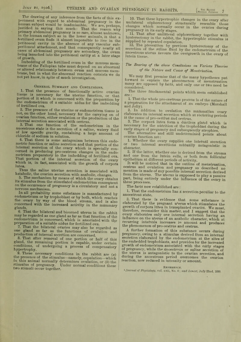 The drawing of any inference from the facts of this ex- periment with regard to abdominal pregnancy in the human subject would be inadmissible. We are, perhaps justified in saying this much: That the reason why primary abdominal pregnancy is so rare, almost unknown m the human subjedt as in the lower animals, is that a fertilized ovum finds it almost impossible to live in the peritoneal cavity in the absence of any vascular sub- peritoneal attachment, and that consequently neatly all cases of abdominal pregnancy are sedondary, the ovum being launched iuto the peritoneal cavity at a later sta°-e of growth. Imbedding of the fertilized ovum in the mucous mem- brane of the Fallopian tube must depend on an abnormal or altered relationship between ovum and mucous mem- brane, but in what the abnormal reaction consists we do not yet know, in spite of much investigation. General Summary and Conclusions. 1. That the presence of functionally active ovarian tissue is necessary for the uterine function, or that portion of it which is concerned with the preparation by the endometrium of a suitable nidus for the imbedding of fertilized ova. 0 2. The presence of the uterine or endometrium tissue is not, on the other hand, necessary for the carrying on of ovarian function, either ovulation or the production of the internal secretion associated with oestrus. 3. That one function of the endometrium in the anoestrous state is the secretion of a saline, watery fluid of low specific gravity, containing a large amount of chloride of sodium in solution. 4. That there is some antagonism between this endo- metric function or saline secretion and that portion of the internal secretion of the ovary which is specially con- cerned in producing pro-oestrous changes in the endo- metrium preparatory to the imbedding of fertilized ova. That portion of the internal secretion of the ovary which is, in fact, associated with the growth of cotpota lutea. Thus the saline uterine secretion is associated with katabolic, the ovarian secretion with anabolic, changes. 5. The mechanism by means of which the ovary obtains its stimulus from the stimulated endometritim consequent on the occurrence of pregnancy is a circulatory and not a nervous mechanism. In all probability some substance is manufactured by endometrium or by trophoblast or by both, which reaches the ovary by way of the blood stream, and is also Concerned with the increased activity in the mammary glands. 6. That the bilateral and bicorned uterus in the rabbit may be regarded as one gland as far as that function of the endometrium is concerned, which is associated with the preparation of a suitable nidus for fertilized ova. 7. That the bilateral ovaries may also be regarded as one gland as far as the functions of ovulation and production of internal secretion are concerned. 8. That after removal of one portion or half of this gland, the remaining portion is capable, under certain conditions, of undergoing a process of compensatory hypertrophy. 9. These necessary conditions in the rabbit are (a) the presence of the stimulus—namely, copulation—which in this animal normally determines ovulation, or (6) the stimulus of pregnancy. Under normal conditions these two stimuli occur together. 10. That these hypertrophic Changes in the ovary after unilateral oophorectomy structurally resemble those changes which normally occur in the ovaries during pregnancy in its early stages. 11. That after unilateral oophorectomy together with hysterectomy in the rabbit, the hypertrophic stimulus is Supplied by repeated copulation. 12. The prevention by previous hysterectomy of the secretion of the saline fluid by the endometrium of the anoestrous uterus favours the overgrowth in the ovary of lutein tissue. J The Bearing of the above Conclusions on Various Theories of the Nature and Cause of MenstrUation. Me may first premise that of the many hypotheses put forward to explain the phenomenon of menstruation many are opposed by fabtS, and only one or two need be considered. The three fundamental points which seem established are : 1. That the whole pro-ohstfous process is of the nature of a preparation for the attachment of an embryo (Marshall and Jolly). 2 In addition to ovulation the malnmalian ovary elaborates fin internal secretion which at rCchrring periods is the cause of pro-oeStfus find oestrus. 3. The corpora lutCa form a ddctless glahd which is necessary for the nutrition of the trophoblast during the early stages of pregnanCy and subsequently atrophies. The alternative and still undetermined points about ovarian function arfe: 1. Whether the ovary Supplies ohe intei-nal secretion or two internal secretions mtituhliy antagonistic in character. 2. If the latter, Whether ohe is derived frbm the stroma and one from the lutein cells, or both froin follicular epithelium at different periods of activity. It will be noticed that in the outline of menstruation, oestrus and ovulation and pregnancy so described no' mention is made of any possible internal secretioh derived from the uterus. The uterus is supposed to play a passive part, being entirely under the influence of the ovary in thfese processes. The facts now established are: 1. That the endometrium has a secretion peculiar to the anoestrous state. 2. That there is evidence that some substance is elaborated by the pregnant u'erus which stimulates the growth of corpora Ititea in transplanted ovaries. We must, therefore, reconsider this matter, and I suggest that the’ ovary elaborates only one internal secretioh having an influence on the uterus of an anabolic character, which at recurring intervals increases in amount and produces the phenomenon of pro-oestrus and oestrus. A further formation of this substance occurs during pregnancy, owing to a stimulus derived from an interna! secretion elaborated by the endometrium at the sites of the embedded tropboblasts, and provides for the increased growth of endometrium associated with the early stages of pregnancy, while the anoestrous or saline secretibn of the uterus is antagonistic to the ovarian secretion, and during the anoestrous period overcomes the ovarian reaction, now reduced in intensity or amount. Reference.