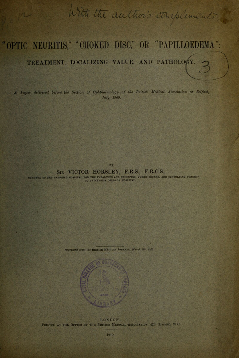 t(\X C-ZXi/o^^i4^^ OPTIC neuritis; “choked disc,” or “papilloedema TREATMENT, LOCALIZING VALLE, AND PATHOLOf^Y, ^ A Paper delivered before the Section of Ophthalmology of the British Medical Association at Belfast, July, 1909. BT Sir victor HORSLEY, F.R.S., F.R.C.S., ■ 0Ra8ON 10 THE NATIONAL HOSPITAL FOR THE PARALYSED AND EPILEPTIC, Q0EEN SOtTARE, AND CON80LTINO S0BOKON TO 0NITBR8ITY COLLEGE HOSPITAL. tteimnted from the British Memcai, Journal, Uarch Sth, V)l». r-‘ i ’i- ' ?:.,1 i ..f' . =Vl*l7 LONDON: PKINTED at THE OFFICE OF THE BRITISH MEDICAL -ASSOCIATION, 429, STRAND, W.C. 1910.