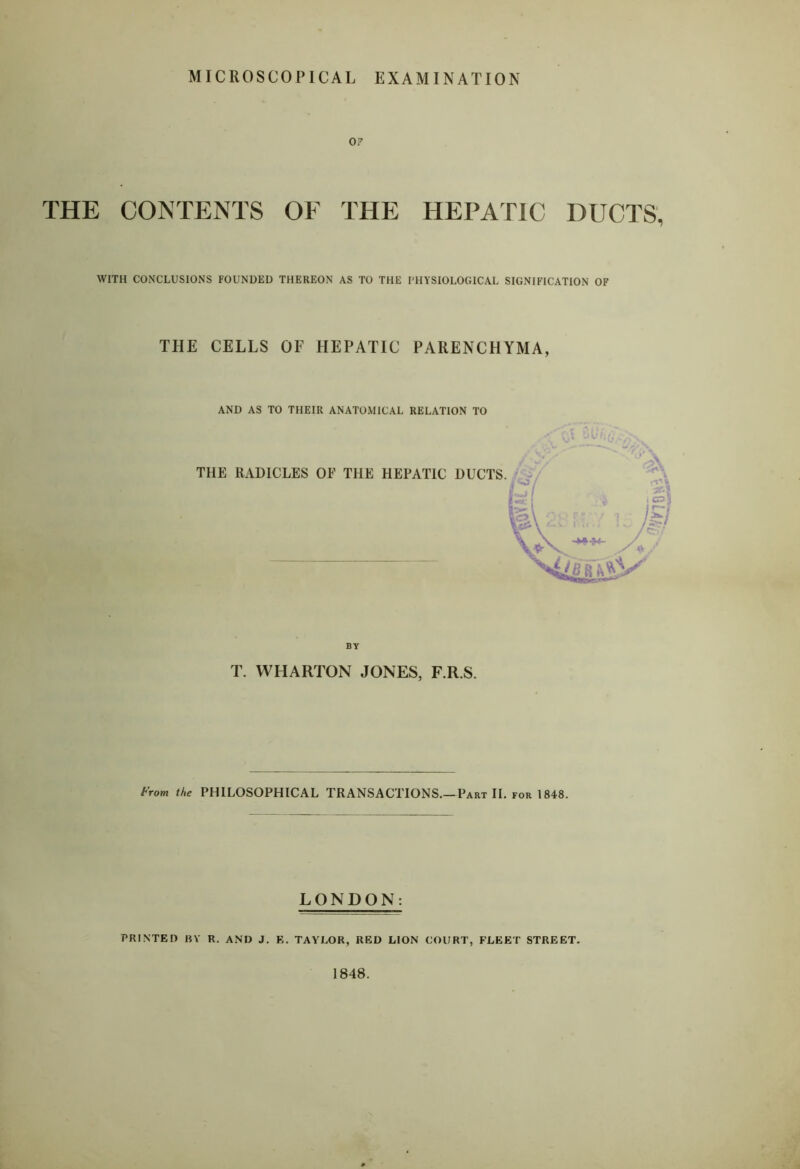 MICROSCOPICAL EXAMINATION OF THE CONTENTS OF THE HEPATIC DUCTS, WITH CONCLUSIONS FOUNDED THEREON AS TO THE I'HYSIOLOGICAL SIGNIFICATION OF THE CELLS OF HEPATIC PARENCHYMA, AND AS TO THEIR ANATOMICAL RELATION TO THE RADICLES OF THE HEPATIC DUCTS BY T. WHARTON JONES, F.R.S. From the PHILOSOPHICAL TRANSACTIONS.—Part II. for 1848. LONDON: PRINTED BY R. AND J. E. TAYLOR, RED LION COURT, FLEET STREET. 1848.