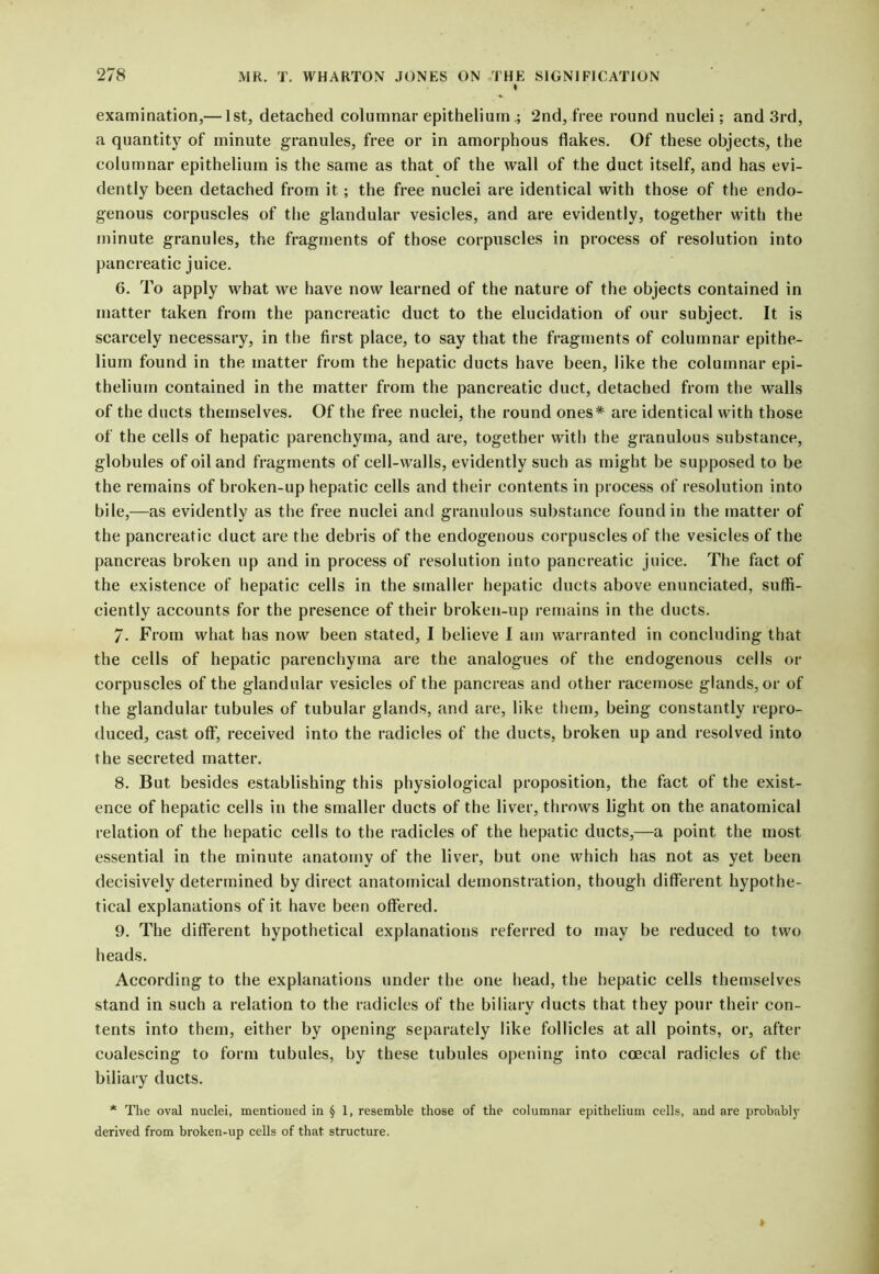 I examination,— 1st, detached columnar epithelium .; 2nd, free round nuclei; and 3rd, a quantity of minute granules, free or in amorphous flakes. Of these objects, the columnar epithelium is the same as that of the wall of the duct itself, and has evi- dently been detached from it ; the free nuclei are identical with those of the endo- genous corpuscles of the glandular vesicles, and are evidently, together with the minute granules, the fragments of those corpuscles in process of resolution into pancreatic juice. 6. To apply what we have now learned of the nature of the objects contained in matter taken from the pancreatic duct to the elucidation of our subject. It is scarcely necessary, in the first place, to say that the fragments of columnar epithe- lium found in the matter from the hepatic ducts have been, like the columnar epi- thelium contained in the matter from the pancreatic duct, detached from the walls of the ducts themselves. Of the free nuclei, the round ones* are identical with those of the cells of hepatic parenchyma, and are, together with the granulous substance, globules of oil and fragments of cell-walls, evidently such as might be supposed to be the remains of broken-up hepatic cells and their contents in process of resolution into bile,—as evidently as the free nuclei and granulous substance found in the matter of the pancreatic duct are the debris of the endogenous corpuscles of the vesicles of the pancreas broken up and in process of resolution into pancreatic juice. The fact of the existence of hepatic cells in the smaller hepatic ducts above enunciated, suffi- ciently accounts for the presence of their broken-up remains in the ducts. 7. From what has now been stated, I believe I am warranted in concluding that the cells of hepatic parenchyma are the analogues of the endogenous cells or corpuscles of the glandular vesicles of the pancreas and other racemose glands, or of the glandular tubules of tubular glands, and are, like them, being constantly repro- duced, cast off, received into the radicles of the ducts, broken up and resolved into the secreted matter. 8. But besides establishing this physiological proposition, the fact of the exist- ence of hepatic cells in the smaller ducts of the liver, throws light on the anatomical relation of the hepatic cells to the radicles of the hepatic ducts,—a point the most essential in the minute anatomy of the liver, but one which has not as yet been decisively determined by direct anatomical demonstration, though different hypothe- tical explanations of it have been offered. 9. The different hypothetical explanations referred to may be reduced to two heads. According to the explanations under the one head, the hepatic cells themselves stand in such a relation to the radicles of the biliary ducts that they pour their con- tents into them, either by opening separately like follicles at all points, or, after coalescing to form tubules, by these tubules opening into coecal radicles of the biliary ducts. * The oval nuclei, mentioned in § 1, resemble those of the columnar epithelium cells, and are probably derived from broken-up cells of that structure.