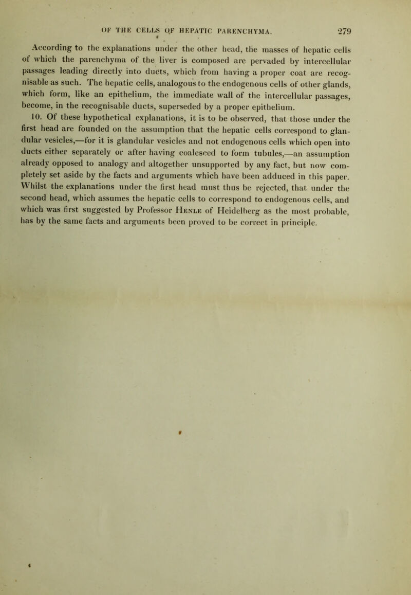 OF THE CELLS OF HEPATIC PARENCHYMA. ‘279 According- to the explanations under the other head, the masses of hepatic cells of which the parenchyma of the liver is composed are pervaded by intercellular passages leading directly into ducts, which from having a proper coat are recog- nisable as such. The hepatic cells, analogous to the endogenous cells of other glands, which form, like an epithelium, the immediate wall of the intercellular passages, become, in the recognisable ducts, superseded by a proper epithelium. 10. Of these hypothetical explanations, it is to be observed, that those under the first head are founded on the assumption that the hepatic cells correspond to glan- dular vesicles,—for it is glandular vesicles and not endogenous cells which open into ducts either separately or after having coalesced to form tubules,—an assumption already opposed to analogy and altogether unsupported by any fact, but now com- pletely set aside by the facts and arguments which have been adduced in this paper. Whilst the explanations under the first head must thus be rejected, that under the second head, which assumes the hepatic cells to correspond to endogenous cells, and which was first suggested by Professor Henle of Heidelberg as the most probable, has by the same facts and arguments been proved to be correct in principle.