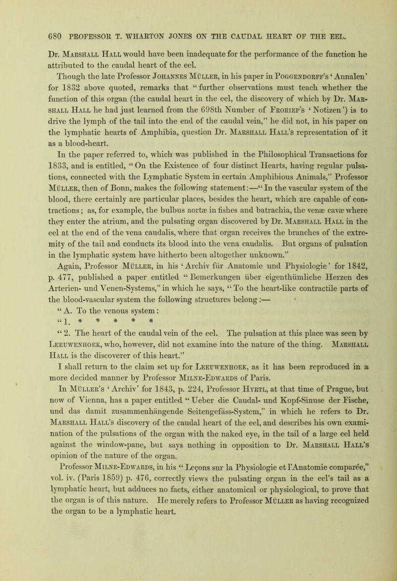 Dr. Marshall Hall would have been inadequate for the performance of the function he attributed to the caudal heart of the eel. Though the late Professor Johannes Muller, in his paper in Poggendorff’s ‘ Annalen’ for 1832 above quoted, remarks that “ further observations must teach whether the function of this organ (the caudal heart in the eel, the discovery of which by Dr. Mar- shall Hall he had just learned from the 698th Number of Froriep’s ‘ Notizen ’) is to drive the lymph of the tail into the end of the caudal vein,” he did not, in his paper on the lymphatic hearts of Amphibia, question Dr. Marshall Hall’s representation of it as a blood-heart. In the paper referred to, which was published in the Philosophical Transactions for 1833, and is entitled, “On the Existence of four distinct Hearts, having regular pulsa- tions, connected with the Lymphatic System in certain Amphibious Animals,” Professor Muller, then of Bonn, makes the following statement:—“ In the vascular system of the blood, there certainly are particular places, besides the heart, which are capable of con- tractions ; as, for example, the bulbus aortse in fishes and batrachia, the vense cavae where they enter the atrium, and the pulsating organ discovered by Dr. Marshall Hall in the eel at the end of the vena caudalis, where that organ receives the branches of the extre- mity of the tail and conducts its blood into the vena caudalis. But organs of pulsation in the lymphatic system have hitherto been altogether unknown.” Again, Professor Muller, in his ‘Archiv fur Anatomie und Physiologie’ for 1842, p. 477, published a paper entitled “ Bemerkungen fiber eigenthfimliche Herzen des Arterien- und Venen-Systems,”in which he says, “To the heart-like contractile parts of the blood-vascular system the following structures belong :— “ A. To the venous system : iq * * * * * “ 2. The heart of the caudal vein of the eel. The pulsation at this place was seen by Leeuwenhoek, who, however, did not examine into the nature of the thing. Marshall Hall is the discoverer of this heart.” I shall return to the claim set up for Leeuwenhoek, as it has been reproduced in a more decided manner by Professor Milne-Edwards of Paris. In Muller’s ‘ Archiv’ for 1843, p. 224, Professor Hyrtl, at that time of Prague, hut now of Vienna, has a paper entitled “ Ueber die Caudal- und Kopf-Sinuse der Fische, und das damit zusammenhangende Seitengefass-System,” in which he refers to Dr. Marshall Hall’s discovery of the caudal heart of the eel, and describes his own exami- nation of the pulsations of the organ with the naked eye, in the tail of a large eel held against the window-pane, hut says nothing in opposition to Dr. Marshall Hall’s opinion of the nature of the organ. Professor Milne-Edwards, in his “ Legons sur la Physiologie et 1’Anatomie comparee,” vol. iv. (Paris 1859) p. 476, correctly views the pulsating organ in the eel’s tail as a lymphatic heart, but adduces no facts, either anatomical or physiological, to prove that the organ is of this nature. He merely refers to Professor Muller as having recognized the organ to be a lymphatic heart.