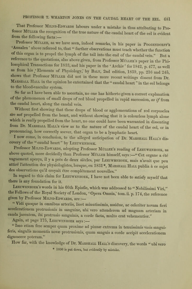 That Professor Milne-Edwards labours under a mistake in thus attributing to Pro- fessor Muller the recognition of the true nature of the caudal heart of the eel is evident from the following facts:— Professor Muller, as we have seen, indeed remarks, in his paper in Poggendorff’s ‘Annalen ’ above referred to, that “ further observations must teach whether the function of this organ is to propel the lymph of the tail into the end of the caudal vein.” But a refeienceto the quotations, also above given, from Professor Muller’s paper in the Phi- losophical Transactions for 1833, and his paper in the ‘ Archiv ’ for 1842, p. 477, as well as from his / Elements of Physiology,’ by Baly, 2nd edition, 1839, pp. 216 and 245, shows that Professor Muller did not in these more recent writings dissent from Dr. Marshall Hall in the opinion he entertained that the “ caudal heart ” in the eel belongs to the blood-vascular system. So far as I have been able to ascertain, no one has hitherto given a correct explanation of the phenomenon of small drops of red blood propelled in rapid succession, as if from the caudal heart, along the caudal vein. \\ ithout first showing that these drops of blood or agglomerations of red corpuscles aTe not propelled from the heart, and without showing that it is colourless lymph alone which is really propelled from the heart, no one could have been warranted in dissenting from Dr. Marshall Hall’s view as to the nature of the caudal heart of the eel, or in pronouncing, how correctly soever, that organ to be a lymphatic heart. I nowT come, in conclusion, to the alleged anticipation of Dr. Marshall Hall’s dis- covery of the “ caudal heart ” by Leeuwenhoek. Professoi Milne-Edwards, adopting Professor Muller’s reading of Leeuwenhoek, as above quoted, more decidedly than Professor Muller himself, says:—“ Cet organe a ete vaguement aper^u, il y a pres de deux siecles, par Leeuwenhoek, mais n’avait que peu attire 1 attention des physiologistes, lorsque, en 1831*, Marshall Hall publia a ce sujet des observations quil croyait etre completement nouvelles.” In regard to this claim for Leeuwenhoek, I have not been able to satisfy myself that there is any foundation for it. Leeuwenhoek’s words in his 66th Epistle, which was addressed to “ Nobilissimi Viri,” the Fellows of the Royal Society of London, ‘ Opera Omnia,’ tom. ii. p. 174, the reference given by Professor Milne-Edwards, are:— Vidi quoque in omnibus arteriis, licet minutissimis, assidue, ac celeriter novam fieri accelerationem protrusionis in sanguine, ubi vero attenderem ad magnam arteriam in cauda jacentem, ibi protrusio sanguinis, a corde facta, multo erat vehementior.” Again, at page 175, Leeuwenhoek says:— Imo etiam fere semper quam proxime ad pinnae extrema in tenuissimis vasis sangui- feiis, singulis momentis novae protrusionis, quam sanguis a corde accipit accelerationem dignoscere poteram.” How far, with the knowledge of Dr. Marshall Hall’s discovery, the words “ ubi vero * 1836 is put down, but evidently by mistake.