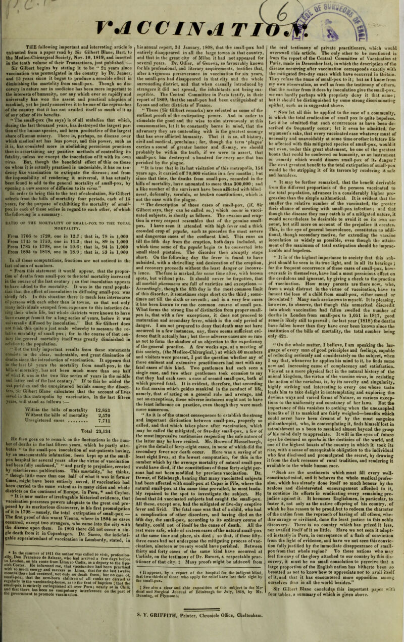 r\i THE following important and interesting article is extracted from a paper read by Sir Gilbert Blane, Bart, to the Medico-Chirnrgical Society, Nov. 10, 1819, and inserted in the tenth volame of their Transactions, just published :— Sir Gilbert begins by stating it to be “ 2l years since vaccination was promulgated iu the country by Dr. Jeuner, and 15 years since it began to produce a sensible effect in diminishing the mortality from small-pox. Though no dis- covery in nature nor in medicine has been more important to the interests of humanity, nor any which ever so rapidly aud universally has won the assent and practical adoption of mankind, yet he justly conceives it to be one of the reproaches of the country that it has not availed itself so much of it as of any other of its benefits. “ The small-pox (he says) is of all maladies that which, during the last thousand years, has destroyed the largest por- tion of the human species, and been productive of the largest share ofhuman misery. I here is, perhaps, no disease over which medical art has less power, and this power, such as it is, has consisted more in abolishing pernicious practices than in ascertaining any positive methods of controlling its fatality, unless we except the inoculation of it with its own virus. But, though the beneficial effect of this on those on whom it is actually practised is undeniable, it has no ten- dency like vacoination to extirpate the disease ; and from the impossibility of rendering it universal, it has actually been found to add to the general mortality of small-pox, by opening a new source of diffusion to its virus.” In order to bring this to the test of calculation, Sir Gilbert selects from the bills of mortality four periods, each of 15 years, for the purpose of exhibiting the mortality of small- pox iu each of these series iu regard to each other, of which the following is a summary : RATIO OF THE MORTALITY OF SMALL-POX TO THE TOTAL MORTALITY. From 1700 to 1720, one in 12.7: that is, 78 in 1,000 From 1745 to 1759, one iu 11.2; that is, 89 in 1,000 From 1785 to 1798, one in 10.6; that is, 94 in 1,000 From 1805 to 1818, one in 18.9; that is, 53 in 1,000 In all these computations, fractions are not noticed in the last column of numbers. “ From this statement it would appear, that the propor- tion of deaths from small-pox to the total mortality increased in the course of the last century ; so that inoculation appears to have added to the mortality. It was in the rural popula- tion that the effect of inoculation in diffusing small-pox was chiefly felt. In this situation there is much less intercourse | of persons with each other thau in towns, so that not only ! many individuals escaped from exposure to this infection du- ring their whole life, but whole districts were known to have been exempt from it for a long series of years, before it was universally diffused by inoculation.” But Sir Gilbert does not think this quite a just scale whereby to measure the re- lative mortality of smallpox; for in the course of that cen- tury the general mortality itself was greatly diminished in relation to the population. “ lint the truly important results from these statements consists in the clear, uudeniable, and great diminution of deaths since the introduction of vaccination. It appears that in the last 15 years the mortality from small-pox, in the bills of mortality, has not been much more tbau one half of what it was in the two like series of years in the middle aud latter end of the last century.” If to this be added the out parishes and the unregistered burials among the dissen- ters, Sir Gilbert Blane calculates that the account of lives saved in this metropolis by vacciuation, in the last fifteen years, will stand as lollows :— Within the bills of mortality 12,853 Without the bills of mortality 2,570 Unregistered cases 7,711 Total 23,134 He then goes on to remark on the fluctuations in the num- ber of deaths in the last fifteen years, which he partly attri- butes “ to the small-pox inoculation of out-patients having, by an unaccountable infatuation, been kept up at the small- pox hospital for several years after the virtue of vaccination had been fully confirmed,” “ and partly to prejudice, created by mischievous publications. This mortality,” he thinks,  though little more than one half of what it was in former times, might have been entirely saved, if vaccination had been carried to the same extent as in many cities and whole districts on the continent of Europe, in Peru, * and Ceylon. “ ^t is uow matter of irrefragable historical evidence, that vaccination possesses powers adequate to the great end pro- posed by its meritorious discoverer, in his first promulgation of it hi 1798-namely, the total extirpation of small-pox.— The first proof of this was at Vienna, where in 1804 no cases occurred, except two strangers, who came into the city with the disease upon them. In 1805 there did not occur a sin- gle death from it in Copenhagen. Dr. Sacco, the iudefati- gable saperintendant of vaccination in Lombardj, stated, in n n *hc summer of 1911 the author was called lo visit, profess! ally, Don Francisco de Salazar, who had arrived a few days bei !U London, on his route from Lima to Cadis, as a deputy to the S lush Cortes. He informed me, that vaccination had been pracli with so much energy and success in Lima, that for the last tw< months there had occurred, not only no death from, but no case small-pox; that the new-born children of all ranks are carriet regularly to the vaccinating-house, as |o the font of baptism ; that em.' in ox,15 en,'rely extinguished all over Peru; nearly so in Cl and that there has beeu no compulsory interference on the pan the government to promote vaccination. CCINtl TI his annual report, 3d January, 1808, that the small-pox had entirely disappeared in all the large towns in that country, and that in the great city of Milan it had not appeared for several years. Dr. Odier, of Geneva, so favourably known for his professional, and literary acquirements, testifies that, after a vigorous perseverance in vaccination for six years, the snlall-pox had disappeared iu that city and the whole surrounding district, and that when casually introduced by strangers it did not spread, the inhabitants not being sus- ceptible. The Central Committee in Paris testify, in their report of 1809, that the small-pox had been extinguished at Lyons and other districts of France. “ These (Sir Gilbert remarks) are selected as some of the earliest proofs of the extirpating power. And in order to stimulate the good ahd the wise to aim strenuously at this consummation, let it be constantly borne iu tniud, that the adversary they are Contending with is the greatest scourge that has ever afflicted humanity. That it is so, all history, civil and medical, proclaims ; for, though the term ‘plague’ carries a sound of greater horror and dismay, we should probably be within the trnth, if we were to assert, that small-pox has destroyed a hundred for every one that has perished by the plague. “It is true that in its last visitation of this metropolis, 154 years ago, it carried off 70,000 victims in a few months ; but since that time, the deaths from small-pox, recorded in the bills of mortality, have amounted to more than 300,000 ; and a like number of the survivors have been afflicted with blind- nesst, deformity, scrofula, or broken constitutions, which is not the case with the plague. “ The description of those cases of small-pox, (if, Sir Gilbert says, they can he called so,) which occur in vacci- nated subjects, is shortly as follows. The evasion and erup- tion in every respect resembles that of the genuine small- pox. I have seen it attended with high fever and a thick crowded crop of papula, such as precedes the most severe and dangerous cases of the confluent kind. This runs on till the fifth day from the eruption, both days included, at which time some of the papula begin to be converted into small sized pustules. The disorder then abruptly stops short. On the following day the fever is found to have subsided, with a shrivelling aud desiccation of the eruption, and recovery proceeds without the least danger or inconve- n ience. Theface is marked,for some time after, with brown spots, but without pits. It should never be forgotten, that all morbid phenomena are full of varieties and exceptions.— Accordingly, though the fifth day is the most common limit of this disorder, it sometimes stops short on the third ; some- times not till the sixth or seventh ; and in a very few cases it has been known to rnn the common course of small pox. What forms the strong line of distinction from proper small- pox is, that with a few exceptions, it does not proceed to maturation and secondary fever, which is the only period of danger. I am not prepared to deny that death may not have occurred in a few instances, nay, there seems sufficient evi- dence that it actually has ; but these adverse cases are so rare as not to form the shadow of an objection to the expediency of the general practice. A few weeks ago, at a meeting of this society, (the Medico-Chirurgical,) at which 40 members and visiters were present, I pnt the question whether any of these eminent and extensive practitioners had met with any fatal cases of this kind. Two gentlemen had each seen a single case, and two other gentlemen look occasion to say that they had each seen a case of second small-pox, both of which proved fatal. It is evident, therefore, that according to that maxim which guides mankind in the conduct of life, namely, that of acting on a general rule and average, and not on exceptions, these adverse instances ought not to have the least influence on practice, even though they were much more numerous. “ As it is of the utmost consequence to establish the strong and important distinction between small-pox, properly so called, and that which takes place after vaccination, which may be called the mitigated, or five-day small-pox, a few of the most impressive testimonies respecting the safe nature of the latter may he here recited. Mr. Brown of Musselburgh, gives the detail of forty-eight cases, in none of which did the secondary fever nor death occur. Here was a saving of at least eight lives, at the lowest computation, for this is the number which by the average mortality of natural small-pox would have died, if the constitutions of these forty eight per- sons had not been modified by previous vaccination. Dr. Dewar, of Edinburgh, hearing that many vaccinated snbjects had been affected with small-pox at Cupar in Fife, where the natural small-pox at the same time prevailed, he most lauda- bly repaired to the spot to investigate the subject. He found that 54 vaccinated subjects had caught the small-pox. All these, except one, bad the mitigated or five-day eruptive fever and livid. The fatal case was that of a child, who had a complication of other disorders, and having died on the fifth day, the small-pox, according to its ordinary course of fatality, could not of itself be the cause of death. All the rest were safe, while of sixteen cases of the natural small-pox at the same time and place, six died ; so that, if these fifty- three cases had not undergone the mitigating process of vac- cination, nineteen or twenty would have perished. Between thirty and forty cases of the same kind have occurred at Carlisle, on the testimony of Dr. Barnes, a respectable prac- titioner of that city. } Many proofs might be adduced from t It appears, by a report of the hospital for the indigent blind, that two-thirds of those who apply for relief have lost their sight by the small-pox. 1 See also a clear and able exposition of this subject in the Me- dicat and Surgical Journal of Edinburgh for July, 1918, by Mr. Dunning, of Plymouth; the oral testimony of private practitioners, which would overswell this article. The only other to be mentioned is from the report of the Central Committee of Vacciuation at Paris, made in December last, in which the description of the disease occurring after vaccination corresponds exactly with the mitigated five-day cases which have occurred in Britain. They refuse the name of small-pox to it; bat as I know from my own observation, as well as from the testimony of others, that the matter from it does by inoculation give thesmall-pox, we can hardly perhaps with propriety deny it that name; but it should be distinguished by some strong discriminating epithet, such as is suggested above. “ Now let all this be applied to the case of a community, in which the total eradication of small pox is quite hopeless. Let it he admitted that such occurrences as have been de- scribed do frequently occur; let it even be admitted, for argument's sake, that every vaccinated case whatever must of necessity and unavoidably at some time orother in future life be affected with this mitigated species of small-pox, would it not even, under this great abatement, be one of the greatest boons that could he conferred on humanity, as an instrument or remedy which would disarm sraall-pox of its danger? The next greatest benefit to the total extirpation of small-pox would be the stripping it of its terrors by rendering it safe aud harmless. “ It may be further remarked, that the benefit derivable from the different proportions of the persons vaccinated to the total population, advances in a considerably higher pro- gression than the simple arithmetical. It is evident that tho smaller the relative tiumber of the vaccinated, the greater their chance of meeting with small-pox infection ; and that though the disease they may catch is of a mitigated nature, it would nevertheless be desirable to avoid it on its own ac- count, but still more on account of the prejudice it creates. This, in the eye of general benevolence, constitutes an addi- tional, though secondary motive, for extending the vaccine inoculation as widely as possible, even though the attain- ment of the maximum of total extirpation should be imprac- ticable and hopeless.  It is of the highest importance to society that this sub- ject should he seen in its true light, and in all its bearings J for the frequent occurrence of these cases of small-pox, how- ever safe in themselves, have had a most pernicious effect on the credulous and ignorant, by giving a check to the practice of vaccination. How many parents are there now, who, from a weak distrust in the virtae of vaccination, have to lament the loss of a child from small-pox, either casual or inoculated? Many such are known to myself. It is pleasing, however, to observe, that though this unmerited discredit into which vaccination had fallen swelled the number of deaths in London from small-pox to 1,051 in 18l7, good sense is likely still to prevail; for last year (1818) the deaths have fallen lower than they have ever been known since the institntion of the bills of mortality, the total number being only 421. “ On the whole matter, I believe, I am speaking the lan- guage of every man of good principles and feelings, capable of reflecting seriously and considerately on the subject, when I say that, whenever he applies his mind to it, he finds some new and increasing cause of complacency and satisfaction. Viewed as a mere physical fact in the natural history of the animal kingdom, the virtue of the vaccine virus, in resisting the action of the variolous, is, by its novelty and singularity, highly striking and interesting to every one whose taste leads him to take delight in contemplating and exploring the devious ways and varied forms of Nature, as curious excep- tions to the uniformity and constancy of her laws. But the importance of this vanishes to nothing when the unexanpled benefits of it to mankind are fairly weighed—benefits which could never have been dreamt of by the most sanguine philanthropist, who, in contemplating it, finds himself lost in astonishment as a boon to mankind almost beyond the grasp of his mind duly to appreciate. It will in the eyes of fnture ages be deemed an epocha in the destinies of the world, and one of the highest boasts of the country in which it took its rise, with a sense of anreqnitable obligation to the individual who first disclosed and promulgated the secret, by drawing it from the dark recesses of rural tradition, and rendering it available to the whole human race. “ Such are the sentiments which must fill every well- constituted mind, and it behoves the whole medical profes- sion, which has already done itself so much honoar by the zealous and disinterested encouragement afforded to it, to continue its efforts in eradicating every remaining pre- judice against it. It becomes Englishmen, in particnlar, to foster it, not only as the native offspring- of his conntry, of which he has reason to be proud.bnt to redeem the character of the nation from the reproach of having of all others, whe- ther savage or civilized, dene the least justice to this noble discovery. There is no country which has prized it less, nor availed itself of it so little. Have we not seen it adopt- ed instantly in Peru, in consequence of a flash of conviction from the light of evidence, and have we not seen this convic- tion fully justified by the immediate disappearance of small- pox from that whole region? To those nations who may feel the envy of the glory attached to our country by this dis- covery, it must be no small consolation to perceive that a large proportion of the English nation has hitherto been so besotted as not to know how to appreciate nor to avail itself of it, and that it has encountered more opposition among ourselves than in all the world besides.” Sir Gilbert Blane concludqs this important paprr with four tables, a summary of which is given above. S. Y. GRIFFITH, Printer, Chronicle Office, Cheltenham.