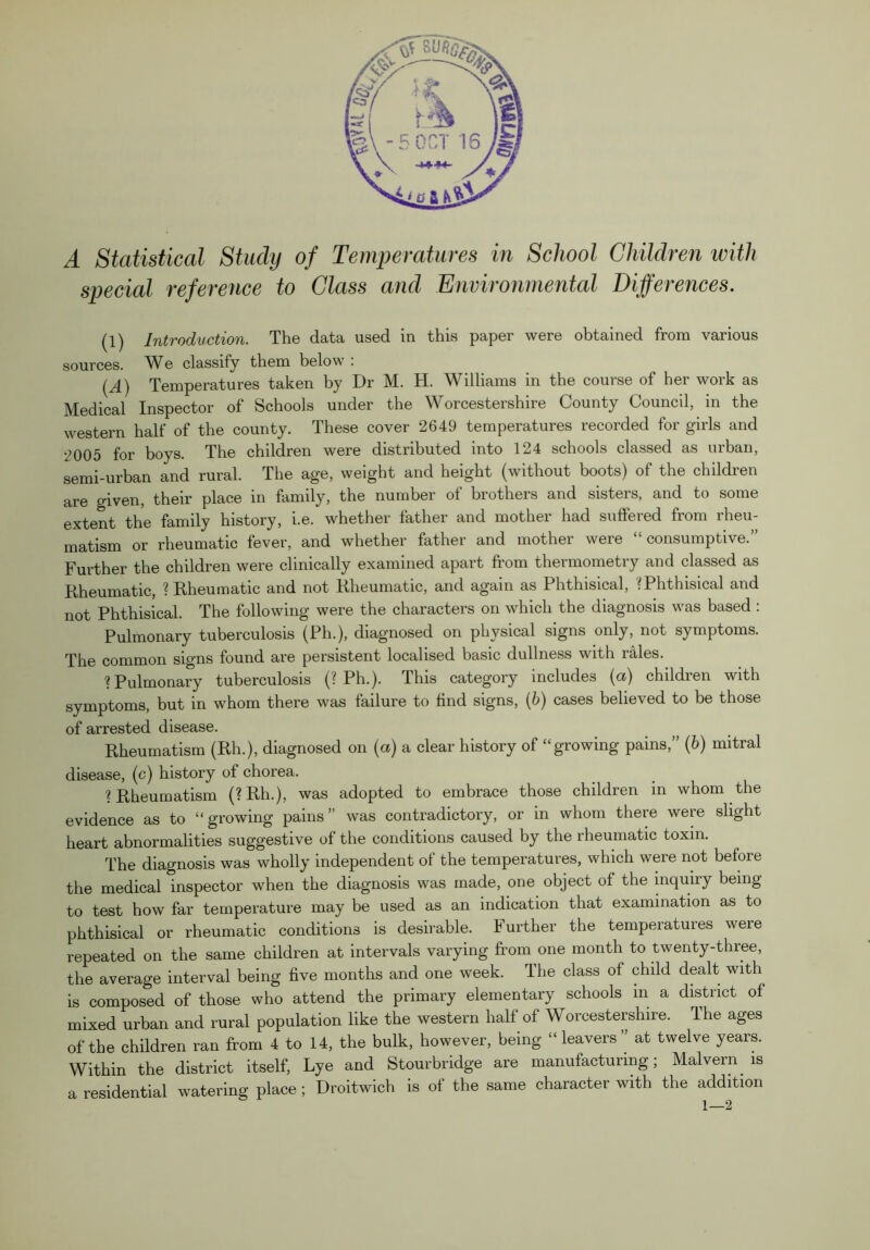 special reference to Class and Environmental Differences. (1) Introduction. The data used in this paper were obtained from various sources. We classify them below : (^) Temperatures taken by Dr M. H. Williams in the course of her work as Medical Inspector of Schools under the Worcestershire County Council, in the western half of the county. These cover 2649 temperatures recorded for girls and 2005 for boys. The children were distributed into 124 schools classed as urban, semi-urban and rural. The age, weight and height (without boots) of the children are given, their place in family, the number of brothers and sisters, and to some extent the family history, i.e. whether father and mother had suffered from rheu- matism or rheumatic fever, and whether father and mother were “consumptive.” Further the children were clinically examined apart from thermometry and classed as Rheumatic, ? Rheumatic and not Rheumatic, and again as Phthisical, '^Phthisical and not Phthisical. The following were the characters on which the diagnosis was based : Pulmonary tuberculosis (Ph.), diagnosed on physical signs only, not symptoms. The common signs found are persistent localised basic dullness with rales. ? Pulmonary tuberculosis (? Ph.). This category includes {a) children with symptoms, but in whom there was failure to find signs, (6) cases believed to be those of arrested disease. Rheumatism (Rh.), diagnosed on {a) a clear history of “growing pains,” (6) mitral disease, (c) history of chorea. ? Rheumatism (?Rh.), was adopted to embrace those children in whom the evidence as to “growing pains” was contradictory, or in whom there were slight heart abnormalities suggestive of the conditions caused by the rheumatic toxin. The diagnosis was wholly independent of the temperatures, which were not before the medical inspector when the diagnosis was made, one object of the mquiry being to test how far temperature may be used as an indication that examination as to phthisical or rheumatic conditions is desirable. Further the temperatures were repeated on the same children at intervals varying from one month to twenty-three, the average interval being five months and one week. The class of child dealt with is composed of those who attend the primary elementary schools in a district of mixed urban and rural population like the western half of Worcestershire. The ages of the children ran from 4 to 14, the bulk, however, being “leavers” at twelve years. Within the district itself. Lye and Stourbridge are manufacturing; Malvern is a residential watering place ; Droitwich is of the same character with the addition 1—2