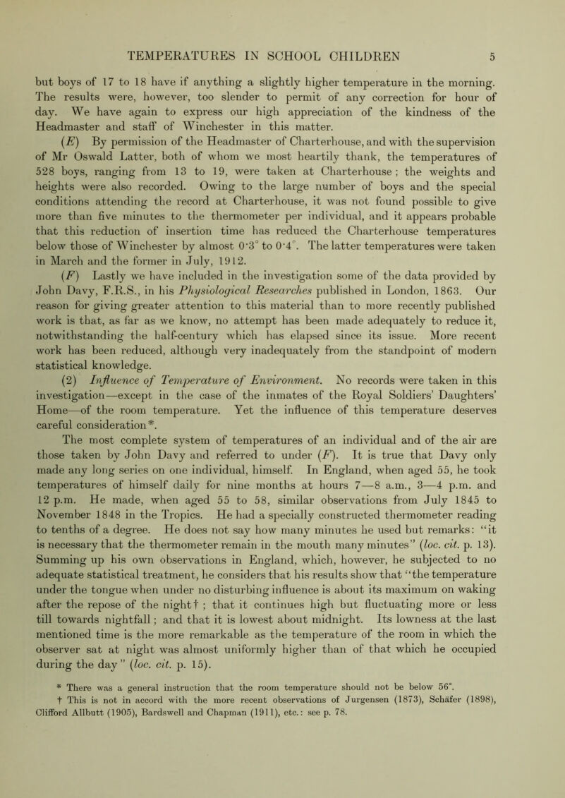 but boys of 17 to 18 have if anything a slightly higher temperature in the morning. The results were, however, too slender to permit of any correction for hour of day. We have again to express our high appreciation of the kindness of the Headmaster and staff of Winchester in this matter. [E) By permission of the Headmaster of Charterhouse, and with the supervision of Mr Oswald Latter, both of whom we most heartily thank, the temperatures of 528 boys, ranging from 13 to 19, were taken at Charterhouse ; the weights and heights were also recorded. Owing to the large number of boys and the special conditions attending the record at Charterhouse, it was not found possible to give more than five minutes to the thermometer per individual, and it appears probable that this reduction of insertion time has reduced the Charterhouse temperatures below those of Winchester by almost 0'3° to 0’4‘’. The latter temperatures were taken in March and the former in July, 1912. {F) Lastly we have included in the investigation some of the data provided by John Davy, F.R.S., in his Physiological Researches published in London, 1863. Our reason for giving greater attention to this material than to more recently published work is that, as far as we know, no attempt has been made adequately to reduce it, notwithstanding the half-century which has elapsed since its issue. More recent work has been reduced, although very inadequately from the standpoint of modern statistical knowledge. (2) Injluence of Temperature of Environment. No records were taken in this investigation—except in the case of the inmates of the Royal Soldiers’ Daughters’ Home—of the room temperature. Yet the influence of this temperature deserves careful consideration*. The most complete system of temperatures of an individual and of the air are those taken by John Davy and referred to under (F'). It is true that Davy only made any long series on one individual, himself In England, when aged 55, he took temperatures of him.self daily for nine months at hours 7—8 a.m., 3—4 p.m. and 12 p.m. He made, when aged 55 to 58, similar observations from July 1845 to November 1848 in the Tropics. He had a specially constructed thermometer reading to tenths of a degree. He does not say how many minutes he used but remarks: “it is necessary that the thermometer remain in the mouth many minutes” {loc. cit. p. 13). Summing up his own observations in England, which, however, he subjected to no adequate statistical treatment, he considers that his results show that “the temperature under the tongue when under no disturbing influence is about its maximum on waking after the repose of the night t ; that it continues high but fluctuating more or less till towards nightfall; and that it is lowest about midnight. Its lowness at the last mentioned time is the more remarkable as the temperature of the room in which the observer sat at night was almost uniformly higher than of that which he occupied during the day” (loc. cit. p. 15). * There vvas a general instruction that the room temperature should not be below 56°. t This is not in accord with the more recent observations of Jurgensen (1873), Schafer (1898), Clifford Allbutt (1905), Bardswell and Chapman (1911), etc.: see p. 78.