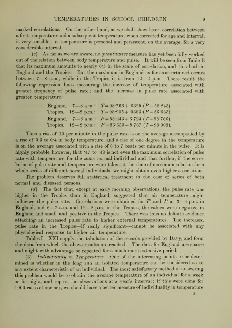 marked correlations. On the other hand, as we shall show later, correlation between a first temperature and a subsequent temperature, when corrected for age and interval, is very sensible, i.e. temperature is personal and persistent, on the average, for a very considerable interval. (c) As far as we are aware, no quantitative measure has yet been fully worked out of the relation between body temperature and pulse. It will be seen from Table B that its maximum amounts to nearly O'5 in the scale of correlation, and this both in England and the Tropics. But the maximum in England as far as ascertained occurs between 7—8 a.m., while in the Tropics it is from 12—2 p.m. There result the following regression lines measuring the increase of temperature associated with greater frequency of pulse rate; and the increase in pulse rate associated with greater temperature : England. 7—8 a.m.: T= 98'766 +'0325 (P-58'243), Tropics. 12—2 p.m.: P= 98'905 +'0383 (P- 56'633), England. 7—8 a.m.: P= 58'243 + 6'724 (P-98'766), Tropics. 12—2 p.m.: P= 56'633 + 5'767 (P-98'905). Thus a rise of 10 per minute in the pulse rate is on the average accompanied by a rise of 0'3 to 0'4 in body temperature, and a rise of one degree in the temperature is on the average associated with a rise of 6 to 7 beats per minute in the pulse. It is highly probable, however, that '47 to '48 is not even the maximum correlation of pulse rate with temperature for the same normal individual and that further, if the corre- lation of pulse rate and temperature were taken at the time of maximum relation for a whole series of difi'erent normal individuals, we might obtain even higher association. The problem deserves full statistical treatment in the case of series of both normal and diseased persons. {d) The fact that, except at early morning observations, the pulse rate was higher in the Tropics than in England, suggested that air temperature might influence the pulse rate. Correlations were obtained for P' and P at 3—4 p.m. in England, and 6—7 a.m. and 12—2 p.m. in the Tropics, the values were negative in England and small and positive in the Tropics. There was thus no definite evidence attaching an increased pulse rate to higher external temperatures. The increased pulse rate in the Tropics—if really significant—cannot be associated with any physiological response to higher air temperature. Tables I—XXI supply the tabulation of the records provided by Davy, and form the data from which the above results are reached. The data for England are sparse and might with advantage be repeated for a much more extensive period. (3) Individuality in Temperature. One of the interesting points to be deter- mined is whether in the long run an isolated temperature can be considered as to any extent characteristic of an individual. The most satisfactory method of answering this problem would be to obtain the average temperature of an individual for a week or fortnight, and repeat the observations at a year’s interval; if this were done for 1000 cases of one sex, we should have a better measure of individuality in temperature