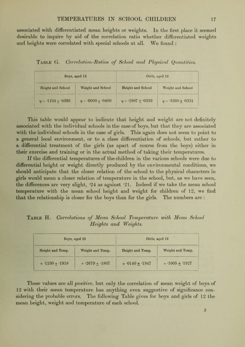 associated with differentiated mean heights or weights. In the first place it seemed desirable to inquire by aid of the correlation ratio whether differentiated weights and heights were correlated with special schools at all. We found : Table G. Correlation-Ratios of School and Physiccd Quantities. Boys, aged 12 Girls, aged 12 Height and School Weight and School Height and School Weight and School 7, = -1104+-0395 rj = -0000 + -0400 r; =-2907 ±-0339 r; =-3260 ± -0331 This table would appear to indicate that height and weight are not definitely associated with the individual schools in the case of boys, but that they are associated with the individual schools in the case of girls. This again does not seem to point to a general local environment, or to a class differentiation of schools, but rather to a differential treatment of the girls (as apart of course from the boys) either in their exercise and training or in the actual method of taking their temperatures. If the differential temperatures of the children in the various schools were due to differential height or weight directly produced by the environmental conditions, we should anticipate that the closer relation of the school to the physical characters in girls would mean a closer relation of temperature in the school, but, as we have seen, the differences are very slight, *24 as against '21. Indeed if we take the mean school temperature with the mean school height and weight for children of 12, we find that the relationship is closer for the boys than for the girls. The numbers are : Table H. Correlations of Mean School Temperature with Mean School Heights and Weights. Boys, aged 12 Girls, aged 12 Height and Temp. Weight and Temp. Height and Temp. Weight and Temp. + -1230 +-1918 + -2679+ -1807 + -0140 ± -1947 + •1005 ±-1927 These values are all positive, but only the correlation of mean weight of boys of 12 with their mean temperature has anything even suggestive of significance con- sidering the probable errors. The following Table gives for boys and girls of 12 the mean height, weight and temperature of each school. 3