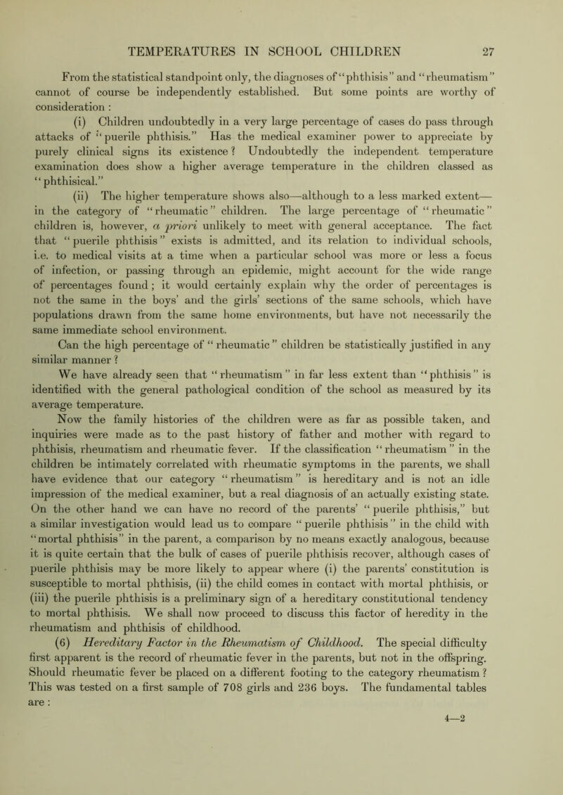 From the statistical standpoint only, the diagnoses of “phthisis” and “ rheumatism” cannot of course be independently established. But some points are worthy of consideration ; (i) Children undoubtedly in a very large percentage of cases do pass through attacks of “ puerile phthisis.” Has the medical examiner power to appreciate by purely clinical signs its existence ? Undoubtedly the independent temperature examination does show a higher average temperature in the children classed as “phthisical.” (ii) The higher temperature shows also—although to a less marked extent— in the category of “rheumatic” children. The large percentage of “rheumatic” children is, however, a priori unlikely to meet with general acceptance. The fact that “ puerile phthisis ” exists is admitted, and its relation to individual schools, i.e. to medical visits at a time when a particular school was more or less a focus of infection, or passing through an epidemic, might account for the wide range of percentages found; it would certainly explain why the order of percentages is not the same in the boys’ and the girls’ sections of the same schools, which have populations drawn from the same home environments, but have not necessarily the same immediate school environment. Can the high percentage of “ rheumatic ” children be statistically justified in any similar manner ? We have already seen that “rheumatism” in far less extent than “phthisis” is identified with the general pathological condition of the school as measured by its average temperature. Now the family histories of the children were as far as possible taken, and inquiries were made as to the past history of father and mother with regard to phthisis, rheumatism and rheumatic fever. If the classification “rheumatism” in the children be intimately correlated with rheumatic symptoms in the parents, we shall have evidence that our category “ rheumatism ” is hereditary and is not an idle impression of the medical examiner, but a real diagnosis of an actually existing state. On the other hand we can have no record of the parents’ “ puerile phthisis,” but a similar investigation would lead us to compare “ puerile phthisis ” in the child with “mortal phthisis” in the parent, a comparison by no means exactly analogous, because it is quite certain that the bulk of cases of puerile phthisis recover, although cases of puerile phthisis may be more likely to appear where (i) the parents’ constitution is susceptible to mortal phthisis, (ii) the child comes in contact with mortal phthisis, or (iii) the puerile phthisis is a preliminary sign of a hereditary constitutional tendency to mortal phthisis. We shall now proceed to discuss this factor of heredity in the rheumatism and phthisis of childhood. (6) Hereditary Factor in the Rheumatism of Childhood. The special difficulty first apparent is the record of rheumatic fever in the parents, but not in the ofispring. Should rheumatic fever be placed on a different footing to the category rheumatism ? This was tested on a first sample of 708 girls and 236 boys. The fundamental tables are : 4—2