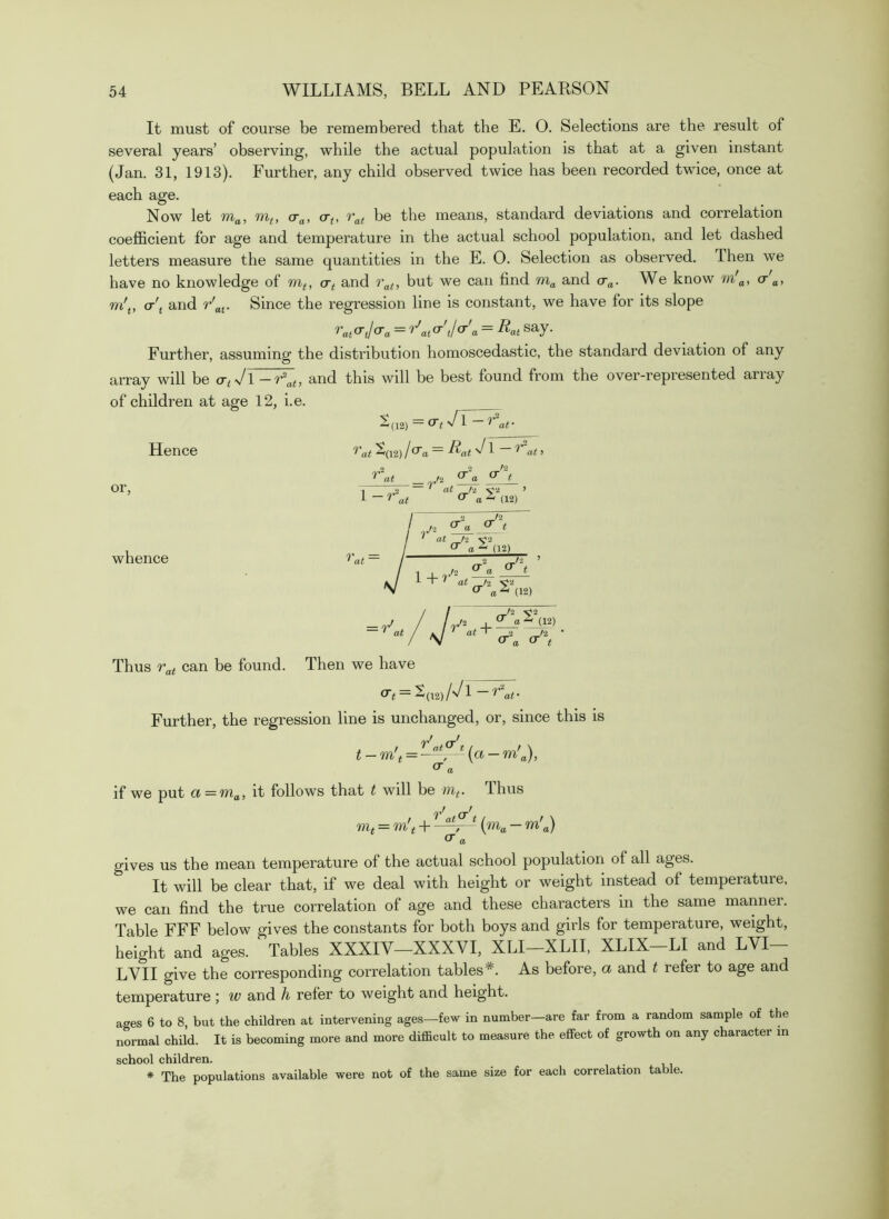 It must of course be remembered that the E. O. Selections are the result of several years’ observing, while the actual population is that at a given instant (Jan. 31, 1913). Further, any child observed twice has been recorded twice, once at each age. Now let m„, mt, cr„, o-<, be the means, standard deviations and correlation coefficient for age and temperature in the actual school population, and let dashed letters measure the same quantities in the E. O. Selection as observed. Then we have no knowledge of cr^ and but we can find and cr„. We know m'„, o-'^, w'j, cr'j and r'„j. Since the regression line is constant, we have for its slope = Rat say. Further, assuming the distribution homoscedastic, the standard deviation of any array will be cr^ Vl and this will be best found from the over-represented array of children at age 12, i.e. S(12) ~ ^ ^ af Hence 'H'at ^(12) l^a~ ^at 'J ^ at 1 or, at = r o- t at t'i. at (12) whence (12) at / _2 _/2 (12) = r at Thus can be found. Then we have ^t~ 2(l2)/^/l ~ '^at- Further, the regression line is unchanged, or, since this is = ^ {a- if we put a = ma, it follows that t will be Thus / af^ t I f \ lUt = m!t + {m>a a) ^ a gives us the mean temperature of the actual school population of all ages. It will be clear that, if we deal with height or weight instead of temperature, we can find the true correlation of age and these characters in the same manner. Table FFF below gives the constants for both boys and girls for temperature, weight, height and ages. Tables XXXIV—XXXVI, XLI—XLII, XLIX-LI and LVI— LVII give the corresponding correlation tables*. As before, a and t refer to age and temperature; w and /i refer to weight and height. ages 6 to 8, but the children at intervening ages—few in number—are far from a random sample of the normal child. It is becoming more and more difficult to measure the effect of growth on any character in school children. * The populations available were not of the same size for each correlation table.